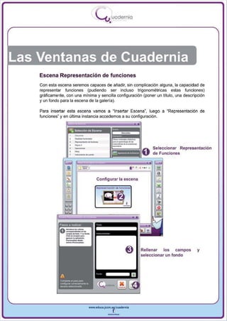 I
                                       .....'U uodernia
                                               •




Las Ventanas de Cuadernia
    Escena Representación de funciones
    Con esta escena seremos capaces de añadir, sin complicación alguna, la capacidad de
    representar funciones (pudiendo ser incluso trigonométricas estas funciones)
    gráficamente, con una mínima y sencilla configuración (poner un título, una descripción
    y un fondo para la escena de la galería).

    Para insertar esta escena vamos a "Insertar Escena", luego a "Representación de
    funciones' y en última instancia accedemos a su configuración .




                     .-
                       _.
                       --
                       _.-
                     ....                                                   Seleccionar Representación
                                                                            de Funciones


                                                               •••   ,. ,

                                      Configurar la escena




               asos a realIZar:




                                                                 I ~;~II!:~~~:",,:IOS fondo
                                                                 J!                un
                                                                                        campos   y




                                  www.edUCI.Jccm.e~CUldernia



                                              --
 