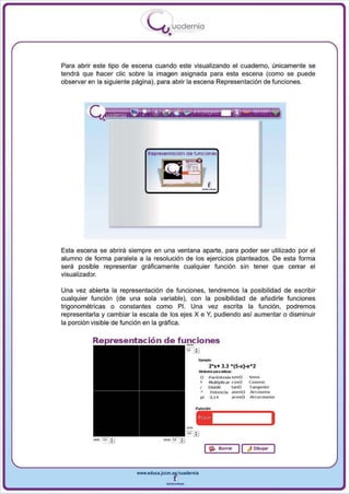 I
                              .....'U uodernia
                                      •


Para abrir este tipo de escena cuando este visualizando el cuaderno, únicamente se
tendrá que hacer elie sobre la imagen asignada para esta escena (como se puede
observar en la siguiente página), para abrir la escena Representación de funciones .




              •



                             Representoclón de funciones




Esta escena se abrirá siempre en una ventana aparte, para poder ser utilizado por el
alumno de forma paralela a la resolución de 105 ejercicios planteados. De esta forma
será posible representar gráficamente cualquier función sin tener que cerrar el
visualizador.

Una vez abierta la representación de funciones, tendremos la posibilidad de escribir
cualquier función (de una sola variable), con la posibilidad de añadirle funciones
trigonométricas o constantes como PI. Una vez escrita la función , podremos
representarla y cambiar la escala de los ejes X e y , pudiendo así aumentar o disminuir
la porción visible de función en la gráfica.




                                                      --- ......
                                                      ~ "'
                                                      f)
                                                            2 *x+ 3.3 A(5_x)-e A2
                                                                       :
                                                            Par <'i m eslssenf) Seno
                                                            Multiplicar cosO    Cose no
                                                      I     DM dlr        t anO Tangent e
                                                             Potencia asen{) Al"cosen o
                                                      pi    3 .14         acosU Ar cocoseno




                                                           I ..   Borrar   1I   ~   Dlblljar




                         WWW.edUCI.Jccm.e~CUldernia



                                     --
 
