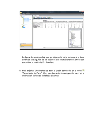 La barra de herramientas que se sitúa en la parte superior a la tabla
   dinámica son algunas de las opciones que InfoReporter nos ofrece con
   respecto a la manipulación de cubos.



9. Para exportar únicamente los datos a Excel, damos clic en el icono
   “Export data to Excel”. Con esta herramienta nos permite exportar la
   información contenida en la tabla dinámica.
 