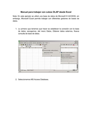 Manual para trabajar con cubos OLAP desde Excel
Nota: En este ejemplo se utilizó una base de datos de Microsoft ® ACCESS, sin
embargo, Microsoft Excel permite trabajar con diferentes gestores de bases de
datos.



   1. Lo primero que tenemos que hacer es establecer la conexión con la base
      de datos; escogemos, del menú Datos, Obtener datos externos, Nueva
      consulta de base de datos.




   2. Seleccionamos MS Access Database.
 