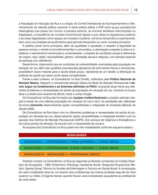 13Manual sobre 0 Cuidado à Saúde junto a População em Situação de Rua
a População em Situação de Rua e a criação do Comitê Intersetorial de Acompanhamento e Mo-
nitoramento da referida política nacional. A atual política define a PSR como grupo populacional
heterogêneo que possui em comum a pobreza extrema, os vínculos familiares interrompidos ou
fragilizados, a inexistência de moradia convencional regular e que utiliza os logradouros públicos
e as áreas degradadas como espaço de moradia e sustento, de forma temporária ou permanente,
bem como as unidades de acolhimento para pernoite temporário ou como moradia provisória.
A política prevê como princípios, além da igualdade e equidade, o respeito à dignidade da
pessoa humana, o direito à convivência familiar e comunitária, a valorização e respeito à vida e à ci-
dadania, o atendimento humanizado e universalizado, o respeito às condições sociais e diferenças
de origem, raça, idade, nacionalidade, gênero, orientação sexual e religiosa, com atenção especial
às pessoas com deficiência.
Dessa forma, observando que as condições de vulnerabilidade vivenciadas pela população em
situação de rua, além das questões psicossociais geradoras de sofrimentos físicos e emocionais,
possibilitam riscos maiores para a saúde desse grupo, representa-se um desafio a efetivação de
políticas de saúde que deem conta dessa complexidade.
Frente a este contexto, os Consultórios na Rua (CnaR), instituídos pela Política Nacional de
Atenção Básica, integram o componente atenção básica da Rede de Atenção Psicossocial e de-
vem seguir os fundamentos e as diretrizes definidos na PNAB, buscando atuar frente aos dife-
rentes problemas e necessidades de saúde da população em situação de rua, inclusive na busca
ativa e cuidado aos usuários de álcool, crack e outras drogas.
Os Consultórios na Rua são formados por equipes multiprofissionais e prestam atenção inte-
gral à saúde de uma referida população em situação de rua in loco. As atividades são realizadas
de forma itinerante desenvolvendo ações compartilhadas e integradas às Unidades Básicas de
Saúde (UBS).
Os Consultórios na Rua lidam com os diferentes problemas e necessidades de saúde da po-
pulação em situação de rua, desenvolvendo ações compartilhadas e integradas também com as
equipes dos Centros de Atenção Psicossocial (CAPS), dos serviços de Urgência e Emergência e
de outros pontos de atenção, de acordo com a necessidade do usuário.
As equipes dos Consultórios na Rua podem ter três modalidades conforme esquema abaixo:
Poderão compor os Consultórios na Rua as seguintes profissões constantes do Código Brasi-
leiro de Ocupações – CBO: Enfermeiro; Psicólogo; Assistente Social, Terapeuta Ocupacional, Mé-
dico, Agente Social, Técnico ou Auxiliar de Enfermagem e Técnico em Saúde Bucal. A composição
de cada modalidade deve ter no máximo dois profissionais da mesma profissão seja ele de nível
superior ou médio. O Agente Social, quando houver, será considerado equivalente ao profissional
de nível médio.
MODALIDADES
MODALIDADE I – 4 Profissionais ( 2 Nível superior )+ ( 2 Nível Médio)
MODALIDADE II – 6 Profissionais ( 3 Nível superior )+ (3 Nível Médio)
MODALIDADE III – MODALIDADE II + PROFISSIONAL MÉDICO
 