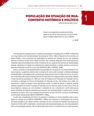 17Manual sobre 0 Cuidado à Saúde junto a População em Situação de Rua
População em Situação de Rua:
Contexto Histórico e Político
Casa é uma experiência existencial primitiva,
ligada ao que há de mais precioso na vida humana,
que é a relação afetiva entre os que a habitam.
A construção de propostas para o cuidado da população em situação de rua (PSR) no Brasil tem
um longo histórico de intersetorialidade. Na década de 1970 e 1980, a Pastoral do Povo da Rua, da
Igreja Católica, inicia movimento de organização de pessoas em situação de rua, com destaque
para os municípios de São Paulo e Belo Horizonte. Tais iniciativas religiosas foram responsáveis por
implantar casas de assistência aos então moradores de rua, organizar movimentos de representação
popular, sobretudo em relação aos catadores de material reciclável, e realizar eventos e comemora-
ções de mobilização social de cunho local (BASTOS, 2003; CANDIDO, 2006).
Após o aumento da representatividade da população em situação de rua potencializada por es-
sas iniciativas, os gestores públicos dos municípios de maior porte começam a delinear estratégias
de identificação e abordagem junto às demandas desse grupo social. Em Belo Horizonte, por exem-
plo, a Secretaria Municipal de Desenvolvimento Social assume a agenda política das ações voltadas
a essa parcela da população em 1993, por meio do Programa de População em Situação de Rua,
e fomenta a realização do Fórum da População em Situação de Rua. Tal iniciativa veio, então, de-
sempenhar o papel de integrar vários segmentos sociais na tarefa de discutir e elaborar políticas
públicas capazes de reverter o quadro de exclusão que se impunha cada vez mais crítico. Entre os
seus objetivos, destacou-se o de conhecer a realidade da rua e caracterizar o perfil desse grupo
social; identificar as diversas instituições que atuavam com essa população; e implementar, com ela,
programas de apoio; bem como capacitar tecnicamente os seus membros na busca de alternativas
às demandas apresentadas (BELO HORIZONTE, 1998a).
A partir das constatações do Fórum, foi proposto e realizado um censo específico para a popu-
lação em situação de rua (BELO HORIZONTE, 1998b), que reorientou a conformação dos serviços
de saúde dirigidos a ela. Nesse contexto, percebeu-se que o processo de trabalho das equipes de
Saúde da Família (eSF) implantadas, caracterizado pela responsabilização por uma área geográfica
fixa e uma população adscrita, não era apropriado para incluir os moradores de rua, pela sua carac-
Antonio Garcia Reis Junior
(L. Boff)
1
 