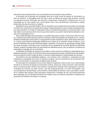 MINISTÉRIO DA SAÚDE38
discussão acerca deste público e/ou de questões que atravessam essa temática.
O processo de construção da cartografia deve ser a ação inicial da equipe do Consultório na
Rua em território. A cartografia deve ser feita a partir de saídas da equipe pelo território, dividida
em pequenos grupos (formação que favorece a segurança), observando a dinâmica da rua e da
população de rua nas regiões e/ou microrregiões, bem como identificando instituições e órgãos
potencialmente parceiros para o trabalho.
Ressaltamos que, para este trabalho, faz-se necessário que a equipe tenha uma postura de atenção
e análise dos movimentos que geralmente passam despercebidos por quem transita apressadamente
por esses territórios. A função do observador deve ser simplesmente observar, e tentar perceber o que
não estava muito visível ao olhar comum que se tem sobre a rua, porém não devemos descartar o con-
tato com a população de rua.
Para a sistematização das observações, os profissionais podem utilizar o instrumento roteiro de cam-
po, contendo itens relacionados ao percurso realizado, perfil da população em situação de rua, vulnera-
bilidades identificadas nesse público e equipamentos sociais presentes na área. Além desse instrumen-
to, o grupo pode registrar percepções aleatórias que surjam ao se inserirem nesses territórios, o que
produz impressões acerca das dinâmicas destes, ajudando no processo de apropriação dessas áreas
por parte da equipe. Lembramos que a dinâmica da rua apresenta-se de forma distinta em diferentes
horários, portanto as áreas devem ser percorridas em diferentes turnos, a fim de observar a dinâmica da
população em situação de rua no território.
A realização do trabalho da equipe do Consultório na Rua coloca em evidência a necessidade de es-
tabelecer parcerias. A partir do reconhecimento dos equipamentos sociais e estreitamento das relações,
torna-se possível construir redes de apoio no território potencializando a resolutividade dos serviços.
Os territórios não são totalidades estáticas, e sim campos vivos e dinâmicos. Justamente por isso
entendemos a cartografia não como um desenho imutável, mas sim incluindo em seu formato as dinâ-
micas, os movimentos, os processos de determinado território.
A construção da cartografia como primeira etapa do diagnóstico deve contar com a participação
de todos os membros da equipe do Consultório na Rua, sendo que, nesse momento, todos deverão
atuar na mesma função, embora com olhares e perspectivas diversas. Essa cartografia é, portanto,
a tentativa de construir um olhar comum, que não necessariamente é um olhar homogêneo, mas
uma perspectiva compartilhada, que comporta a diversidade de olhares e que é pactuada e valida-
da no coletivo das equipes. Essa pactuação coletiva tem a intenção de ser a principal ferramenta
para realização de um planejamento/plano de trabalho para a tomada de decisões e validação dos
processos de trabalho da equipe e na equipe.
 