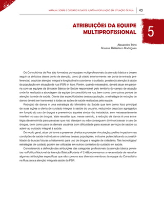43Manual sobre 0 Cuidado à Saúde junto a População em Situação de Rua
ATRIBUIÇÕES DA EQUIPE
MULTIPROFISSIONAL
Alexandre Trino
Rosana Ballestero Rodrigues
Os Consultórios de Rua são formados por equipes multiprofissionais da atenção básica e devem
seguir os atributos desse ponto de atenção, como já citado anteriormente: ser porta de entrada pre-
ferencial, propiciar atenção integral e longitudinal e coordenar o cuidado, prestando atenção à saúde
da população em situação de rua (PSR) in loco. Porém, quando necessário, deverá atuar em parce-
ria com as equipes da Unidade Básica de Saúde responsável pelo território do campo de atuação
onde for realizada a abordagem da equipe do consultório na rua, bem como com outros pontos de
atenção da rede de saúde. Diante das especificidades dessa população, a estratégia de redução de
danos deverá ser transversal a todas as ações de saúde realizadas pela equipe.
Redução de danos é uma estratégia do Ministério da Saúde que tem como foco principal
de suas ações a oferta de cuidado integral à saúde do usuário, reduzindo prejuízos agregados
em função do uso de drogas e prevenindo aqueles ainda não instalados, sem necessariamente
interferir no uso de drogas. Vale ressaltar que, nesse sentido, a redução de danos é uma estra-
tégia desenvolvida para pessoas que não desejam ou não conseguem diminuir/cessar o uso de
drogas, bem como para os demais usuários com dificuldade para acessar serviços de saúde ou
aderir ao cuidado integral à saúde.
De modo geral, atuar de forma a preservar direitos e promover vinculação positiva impactam nas
condições de saúde individuais e coletivas dessas populações, inclusive potencializando a possibi-
lidade de buscas futuras a tratamento para uso de drogas e resgate de cidadania. Tais tecnologias/
estratégias de cuidado podem ser utilizadas em outros contextos do cuidado em saúde.
Considerando a definição das atribuições das categorias profissionais da atenção básica previs-
tas na Política Nacional de Atenção Básica/Portaria nº 2.488,observamos a necessidade de ressaltar
algumas atribuições específicas que são comuns aos diversos membros da equipe do Consultório
na Rua para a atenção integralà saúde da PSR:
5
 