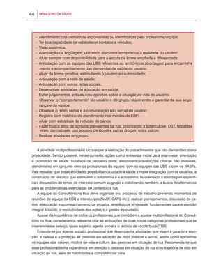 MINISTÉRIO DA SAÚDE44
A atividade multiprofissional in loco requer a realização de procedimentos que não demandem maior
privacidade. Sendo possível, nesse contexto, ações como entrevista inicial para anamnese, orientação
e promoção de saúde, curativos de pequeno porte, atendimentos/avaliações clínicas não invasivas,
atendimento em conjunto com os profissionais da equipe, com as equipes das UBS e com os NASFs.
Vale ressaltar que essas atividades possibilitamo cuidado à saúde e maior integração com os usuários, a
construção de vínculos que estimulem a autonomia e a autoestima, favorecendo a abordagem específi-
ca e discussões de temas de interesse comum ao grupo e viabilizando, também, a busca de alternativas
para as problemáticas vivenciadas no contexto da rua.
A equipe do Consultório na Rua deve organizar seu processo de trabalho prevendo momentos de
reuniões de equipe da ECR e interequipes(NASF, CAPS etc.), realizar planejamentos, discussão de ca-
sos, elaboração e acompanhamento de projetos terapêuticos singulares, fundamentais para a atenção
integral à saúde, a resolutividade das ações e a gestão do cuidado.
Apesar da importância de todos os profissionais que compõem a equipe multiprofissional do Consul-
tório na Rua, consideramos relevante citar as atribuições de duas novas categorias profissionais que se
inserem nesse serviço, quais sejam o agente social e o técnico de saúde bucal(TSB).
Entende-se por agente social o profissional que desempenhe atividades que visam a garantir a aten-
ção, a defesa e a proteção às pessoas em situação de risco pessoal e social, assim como aproximar
as equipes dos valores, modos de vida e cultura das pessoas em situação de rua. Recomenda-se que
esse profissional tenha experiência em atenção a pessoas em situação de rua e/ou trajetória de vida em
situação de rua, além de habilidades e competências para:
– Atendimento das demandas espontâneas ou identificadas pelo profissional/equipe;
– Ter boa capacidade de estabelecer contatos e vínculos;
– Visão sistêmica;
– Adequação da linguagem, utilizando discursos apropriados à realidade do usuário;
– Atuar sempre com disponibilidade para a escuta de forma ampliada e diferenciada;
– Articulação com as equipes das UBS referentes ao território de abordagem para encaminha
mento e acompanhamento das demandas de saúde do usuário;
– Atuar de forma proativa, estimulando o usuário ao autocuidado;
– Articulação com a rede de saúde;
– Articulação com outras redes sociais;
– Desenvolver atividades de educação em saúde;
– Evitar julgamentos, críticas e/ou opiniões sobre a situação de vida do usuário;
– Observar o “comportamento” do usuário e do grupo, objetivando a garantia da sua segu-
rança e da equipe;
– Observar o relato verbal e a comunicação não verbal do usuário;
– Registro com histórico do atendimento nos moldes da ESF;
– Atuar com estratégia de redução de danos;
– Fazer busca ativa de agravos prevalentes na rua, priorizando a tuberculose, DST, hepatites
virais, dermatoses, uso abusivo de álcool e outras drogas, entre outros;
– Realizar atividades em grupo.
 