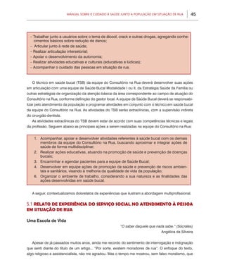 45Manual sobre 0 Cuidado à Saúde junto a População em Situação de Rua
O técnico em saúde bucal (TSB) da equipe do Consultório na Rua deverá desenvolver suas ações
em articulação com uma equipe de Saúde Bucal Modalidade I ou II, da Estratégia Saúde da Família ou
outras estratégias de organização da atenção básica da área correspondente ao campo de atuação do
Consultório na Rua, conforme definição do gestor local. A equipe de Saúde Bucal deverá se responsabi-
lizar pelo atendimento da população e programar atividades em conjunto com o técnico em saúde bucal
da equipe do Consultório na Rua. As atividades do TSB serão extraclínicas, com a supervisão indireta
do cirurgião-dentista.
As atividades extraclínicas do TSB devem estar de acordo com suas competências técnicas e legais
da profissão. Seguem abaixo as principais ações a serem realizadas na equipe do Consultório na Rua:
A seguir, contextualizamos doisrelatos de experiências que ilustram a abordagem multiprofissional.
5.1 RELATO DE EXPERIÊNCIA DO SERVIÇO SOCIAL NO ATENDIMENTO À PESSOA
EM SITUAÇÃO DE RUA
Uma Escola de Vida
“O saber daquele que nada sabe.” (Sócrates)
Angélica da Silveira
Apesar de já passados muitos anos, ainda me recordo do sentimento de interrogação e indignação
que senti diante do título de um artigo... “Por sorte, existem moradores de rua”. O enfoque do texto,
algo religioso e assistencialista, não me agradou. Mas o tempo me mostrou, sem falso moralismo, que
– Trabalhar junto a usuários sobre o tema de álcool, crack e outras drogas, agregando conhe-
cimentos básicos sobre redução de danos;
– Articular junto à rede de saúde;
– Realizar articulação intersetorial;
– Apoiar o desenvolvimento da autonomia;
– Realizar atividades educativas e culturais (educativas e lúdicas);
– Acompanhar o cuidado das pessoas em situação de rua.
1. 	 Acompanhar, apoiar e desenvolver atividades referentes à saúde bucal com os demais
membros da equipe do Consultório na Rua, buscando aproximar e integrar ações de
saúde de forma multidisciplinar;
2. 	 Realizar ações educativas, atuando na promoção de saúde e prevenção de doenças
bucais;
3. 	 Encaminhar e agendar pacientes para a equipe de Saúde Bucal;
4. 	 Desenvolver em equipe ações de promoção da saúde e prevenção de riscos ambien-
tais e sanitários, visando à melhoria da qualidade de vida da população;
6. 	 Organizar o ambiente de trabalho, considerando a sua natureza e as finalidades das
ações desenvolvidas em saúde bucal.
 