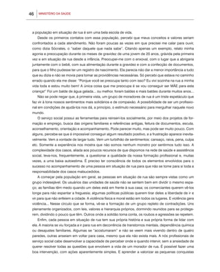 MINISTÉRIO DA SAÚDE46
a população em situação de rua é sim uma bela escola de vida.
Desde os primeiros contatos com essa população, percebi que meus conceitos e valores seriam
confrontados a cada atendimento. Não foram poucas as vezes em que precisei me calar para ouvir,
como dizia Sócrates, o “saber daquele que nada sabe”. Citando apenas um exemplo, relato minha
agonia e preocupação durante os meses de gravidez de uma jovem de 20 anos, grávida pela primeira
vez e em situação de rua desde a infância. Preocupei-me com o enxoval, com o lugar que a abrigaria
juntamente com o bebê, com sua alimentação durante a gravidez e com a confecção de documentos,
para que o filho pudesse ter um registro de nascimento. Ela parecia não dar a menor importância a tudo
que eu dizia e não se movia para tomar as providências necessárias. Só percebi que estava no caminho
errado quando ela me disse: “Porque você se preocupa tanto com isso? Eu vivi sozinha na rua a minha
vida toda e estou muito bem! A única coisa que me preocupa é se vou conseguir ser MÃE para esta
criança!” Foi um balde de água gelada... ou melhor, foram baldes e mais baldes durante muitos anos...
Não se pode negar que, à primeira vista, um grupo de moradores de rua é um triste espetáculo que
faz vir à tona nossos sentimentos mais solidários e de compaixão. A possibilidade de ser um profissio-
nal em condições de ajudá-los nos dá, a princípio, o estímulo necessário para mergulhar naquele novo
mundo.
O serviço social possui as ferramentas para reinseri-los socialmente, por meio dos projetos de for-
mação e emprego, busca das origens familiares e referências antigas, feitura de documentos, escuta,
aconselhamento, orientação e acompanhamento. Pode parecer muito, mas pode ser muito pouco. Com
alguns, percebe-se que é impossível conseguir algum resultado positivo, e a frustração aparece inevita-
velmente. Vem a vontade de largar tudo. Vem um turbilhão de sentimentos: cansaço, raiva, pena, culpa
etc. Somente a experiência nos mostra que não somos nenhum monstro por sentirmos tudo isso. A
complexidade dos casos, aliada aos poucos recursos de que dispomos na rede de saúde e assistência
social, leva-nos, frequentemente, a questionar a qualidade da nossa formação profissional e, muitas
vezes, a uma baixa autoestima. É preciso ter consciência de todos os elementos envolvidos para o
sucesso no acompanhamento de uma pessoa em situação de rua para que não se tome para si toda a
responsabilidade dos casos malsucedidos.
A começar pela população em geral, as pessoas em situação de rua são sempre vistas como um
grupo indesejável. Os usuários das unidades de saúde não se sentem bem em dividir o mesmo espa-
ço; as famílias têm medo quando um deles está em frente à sua casa; os comerciantes querem vê-los
longe para não espantar a freguesia; algumas políticas públicas querem tirar deles a liberdade de ir e
vir para que não enfeiem a cidade. A violência física e moral estão em todos os lugares. E violência gera
violência... Nesse círculo que se forma, vê-se a formação de um grupo repleto de contradições. Uns
plenamente organizados, com leis, valores e hierarquia próprios, dormindo reunidos para se protege-
rem, dividindo o pouco que têm. Outros onde a solidão toma conta, os roubos e agressões se repetem.
Enfim, cada pessoa em situação de rua tem sua própria história e sua própria forma de lidar com
ela. A maioria se viu forçada a ir para rua em decorrência de transtornos mentais, dependência química
ou desajustes familiares. Algumas se “acostumaram” e não se veem mais vivendo dentro de quatro
paredes, outras anseiam em voltar para casa, mesmo que ela não exista mais. A nós profissionais de
serviço social cabe desenvolver a capacidade de perceber onde e quando intervir, sem a ansiedade de
querer resolver todas as questões que envolvem a vida de um morador de rua. É possível fazer uma
boa intervenção, com ações aparentemente simples. E aprender a valorizar as pequenas conquistas
 
