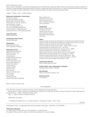 © 2012 Ministério da Saúde.
Todos os direitos reservados. É permitida a reprodução parcial ou total desta obra, desde que citada a fonte e que não seja para venda ou qualquer fim
comercial. A responsabilidade pelos direitos autorais de textos e imagens desta obra é da área técnica. A coleção institucional do Ministério da Saúde
pode ser acessada na íntegra na Biblioteca Virtual em Saúde do Ministério da Saúde: http://www.saude.gov.br/bvs.
Tiragem: 1ª edição – 2012 – 5.000 exemplares
Elaboração, distribuição e Informações:
Ministério da Saúde
Secretaria de Atenção à Saúde
Departamento de Atenção Básica
Edifício Premium, SAF Sul, Quadra 2,
Lote 5/6, Bloco II, Subsolo
CEP: 70.070-600, Brasília – DF
Fone: (61) 3306-8090 / 6606-8044
Correio eletrônico: dab@saude.gov.br
Endereço eletrônico: www.saude.gov.br/dab
Supervisão geral:
Hêider Aurélio Pinto
Coordenação Técnica Geral:
Eduardo Alves Melo
Organização:
Alexandre Teixeira Trino
Rosana Ballestero Rodrigues
Elaboração Técnica:
Alejandra Prieto de Oliveira
Alexandre Teixeira Trino
Ana Lúcia Gomes
Andrea Gallassi
Ângela Maria Mazzilli Fassy
Angélica da Silveira
Antonio Garcia Reis Junior
Branca Eliane Bittencourt
Charleni Inês Scherer
Claudia de Paula
Claudio Candiani
David de Souza
Iacã Imacerata
Juliana M. de Melo Vidal		
Júlio Lanceloti
Laila Louzada
Leonardo Quintão
Marcelo Pedra Martins Machado		
Marcia Helena Leal
Marivaldo da Silva Santos
Marta R. Marques Lodi
Rosana Ballestero Rodrigues
Vera Lúcia Martins
Colaboração:
Daniele Chaves Kuhleis
Graziella B. Barreiros
Joseane Prestes de Souza
Letícia Toledo do Amaral
Mariangela Soares Nogueira
Silvia Freire
Apoio:
Equipe de Saúde da Família para População em Situação de Rua de Belo Horizonte
Equipe de Saúde da Família para População em Situação de Rua do Rio de Janeiro
Equipe de Saúde da Família sem Domicílio de Porto Alegre
Centro Social Nossa Senhora do Bom Parto – Núcleo A Gente na Rua
Estratégia Saúde da Família de Rua / PSF – São Paulo
Movimento Nacional de População em Situação de Rua – MNPR
Equipe do Departamento de DST, Aids e Hepatites Virais
Equipe da Área Técnica de Saúde Mental, Álcool e Outras Drogas
Departamento de Ações Programáticas e Estratégicas – DAPES
Equipe do Programa Nacional de Controle da Tuberculose – PNCT
Equipe do Departamento de Apoio à Gestão Participativa – DAGEP
Secretaria de Gestão Estratégica e Participativa – SGEP
Coordenação Editorial:
Marco Aurélio Santana da Silva
Projeto Gráfico, capa, diagramação e ilustrções:
Roosevelt Ribeiro Teixeira – MS/DAB
Normalização:
Marjorie Fernandes Gonçalves – MS
Revisão de texto:
Ana Paula Reis
Ficha catalográfica
Brasil. Ministério da Saúde. Secretaria de Atenção à Saúde. Departamento de Atenção Básica.
Manual sobre o cuidado à saúde junto a população em situação de rua / Ministério da Saúde. Secretaria de Atenção à Saúde. Departamento
de Atenção Básica. – Brasília : Ministério da Saúde, 2012.
98 p.: il. – (Série A. Normas e Manuais Técnicos)
ISBN 978-85-334-1950-6
1. População em situação de rua. 2. Atenção à Saúde. 3. Promoção em Saúde. I. Título. II. Série.
CDU 364
Catalogação na fonte – Coordenação-Geral de Documentação e Informação – Editora MS – OS 2012/0076
Títulos para indexação:
Em inglês: Manual on the health care to the population in a street situation
Em espanhol: Manual sobre el cuidado a la salud junto la población en situación callejera
Impresso no Brasil / Printed in Brazil
 