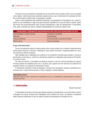 MINISTÉRIO DA SAÚDE58
O local em que as pessoas em situação de rua encontram para se deitar, assim como a posição
como deitam, costuma provocar edemas e estase venosa, que, combinados com picadas de inse-
tos e machucados, podem levar a ulcerações e celulite.
Calos e clavus plantares são bastante frequentes na população em situaçãode rua e, pelo im-
pacto na sua mobilidade, é algo que ganha grande importância no que se refere à saúde. Saber
dos fluxos de encaminhamento para cirurgia ambulatorial e rede de abrigamento é importante,
pois, após a retirada dos clavus, estarão impossibilitados de andar por alguns dias.
PROBLEMAS COMUMENTE ENCONTRADOS NOS PÉS DOS MORADORES DE RUA
Varicosidades e estase venosa Celulites e erisipelas
Micoses Calosidades
Clavus plantares Pé-de-imersão ou pé-de-trincheira
Bicho-de-pé Unha encravada
O que você deve fazer:
Como normalmente utilizam chinelo grande e têm muito contato com umidade, frequentemente
desenvolvem fissuras e micoses. Antifúngicos orais podem aumentar a hepatotoxidade em usuá-
rios de álcool, prefira os tópicos.
Vale ressaltar que a realização de curativos é um excelente momento para ampliar o vínculo e
aprofundar a anamnese e, conforme a demanda, poderão ser realizados pela equipe do Consultó-
rio na Rua in loco.
No caso de varizes, a orientação de deitar-se durante o dia com pernas elevadas por alguns
minutos poderá ser avaliada junto com o usuário, pois, apesar de nem sempre ser possível nos
grandes centros, em parques normalmente é viável.
É importante conhecer a rede de doações e, sempre que necessário, acessar a assistência so-
cial para que o usuário tenha acesso a meias, calçados e meias elásticas.
Mensagem-chave:
Sempre avalie os pés e pernas dos moradores de rua, a mobilidade é essencial para a sobrevi-
vência nas ruas.
7.2 INFESTAÇÕES
Claudio Candiani
A dificuldade de acesso a locais para higiene pessoal, principalmente no que se refere a banho
e lavagem de roupas, propicia que infestações como piolhos de corpo, de cabeça e escabiose
sejam agravos frequentes no que se refere à saúde da população em situação de rua.
 