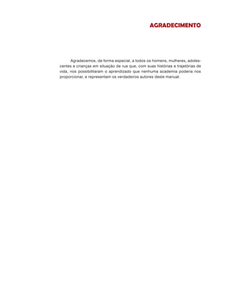 Agradecemos, de forma especial, a todos os homens, mulheres, adoles-
centes e crianças em situação de rua que, com suas histórias e trajetórias de
vida, nos possibilitaram o aprendizado que nenhuma academia poderia nos
proporcionar, e representam os verdadeiros autores deste manual.
Agradecimento
 