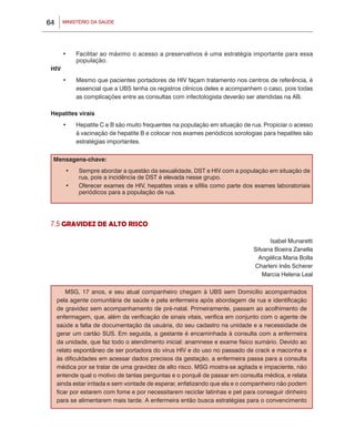 MINISTÉRIO DA SAÚDE64
•	 Facilitar ao máximo o acesso a preservativos é uma estratégia importante para essa
população.
HIV
•	 Mesmo que pacientes portadores de HIV façam tratamento nos centros de referência, é
essencial que a UBS tenha os registros clínicos deles e acompanhem o caso, pois todas
as complicações entre as consultas com infectologista deverão ser atendidas na AB.
Hepatites virais
•	 Hepatite C e B são muito frequentes na população em situação de rua. Propiciar o acesso
à vacinação de hepatite B e colocar nos exames periódicos sorologias para hepatites são
estratégias importantes.
Mensagens-chave:
•	 Sempre abordar a questão da sexualidade, DST e HIV com a população em situação de
rua, pois a incidência de DST é elevada nesse grupo.
•	 Oferecer exames de HIV, hepatites virais e sífilis como parte dos exames laboratoriais
periódicos para a população de rua.
7.5 GRAVIDEZ DE ALTO RISCO
Isabel Munaretti
Silvana Boeira Zanella
Angélica Maria Bolla
Charleni Inês Scherer
Marcia Helena Leal
MSG, 17 anos, e seu atual companheiro chegam à UBS sem Domicílio acompanhados
pela agente comunitária de saúde e pela enfermeira após abordagem de rua e identificação
de gravidez sem acompanhamento de pré-natal. Primeiramente, passam ao acolhimento de
enfermagem, que, além da verificação de sinais vitais, verifica em conjunto com o agente de
saúde a falta de documentação da usuária, do seu cadastro na unidade e a necessidade de
gerar um cartão SUS. Em seguida, a gestante é encaminhada à consulta com a enfermeira
da unidade, que faz todo o atendimento inicial: anamnese e exame físico sumário. Devido ao
relato espontâneo de ser portadora do vírus HIV e do uso no passado de crack e maconha e
às dificuldades em acessar dados precisos da gestação, a enfermeira passa para a consulta
médica por se tratar de uma gravidez de alto risco. MSG mostra-se agitada e impaciente, não
entende qual o motivo de tantas perguntas e o porquê de passar em consulta médica, e relata
ainda estar irritada e sem vontade de esperar, enfatizando que ela e o companheiro não podem
ficar por estarem com fome e por necessitarem reciclar latinhas e pet para conseguir dinheiro
para se alimentarem mais tarde. A enfermeira então busca estratégias para o convencimento
 