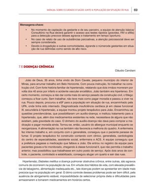 69Manual sobre 0 Cuidado à Saúde junto a População em Situação de Rua
Mensagens-chave:
•	 No momento de captação da gestante e de seu parceiro, a equipe de atenção básica/
Consultório na Rua deverá garantir o acesso aos testes rápidos (gravidez, HIV e sífilis)
para a detecção precoce desses agravos e tratamento em tempo oportuno.
•	 No caso de relato de uso de substâncias psicoativas, a atenção psicossocial deve ser
sempre considerada.
•	 Devido à drogadição e outras comorbidades, égrande o númerode gestantes em situa-
ção de rua definidas como sendo de alto risco.
7.6 DOENÇAS CRÔNICAS
Cláudio Candiani
João de Deus, 35 anos, tinha vindo de Dom Cavate, pequeno município do interior de
Minas, para arrumar trabalho em Belo Horizonte. Com pouca instrução, foi trabalhar na cons-
trução civil. Com forte história familiar de hipertensão, relatando que dois irmãos morreram por
volta dos 40 anos por infarto e acidente vascular encefálico, João também era hipertenso. Em
certo momento, começou a não dar conta mais do serviço pesado da construção civil, o fôlego
começou a ficar curto. Sem trabalhar, não teve mais como pagar moradia e passou a viver na
rua. Pouco depois, procurou a eSF para a população em situação de rua, encaminhado pela
UPA, onde tinha sido internado. Diagnosticada insuficiência cardíaca já em classe funcional
III, secundária à hipertensão, a equipe montou projeto terapêutico para João. Encaminhou as
questões previdenciárias, que possibilitaram um auxílio-doença; e instituiu tratamento para a
hipertensão, que, além dos medicamentos existentes na rede, necessitava de alguns que não
existiam, pela gravidade do caso. O dinheiro do auxílio-doença não dava para comprar a me-
dicação e pagar moradia ainda. Tornou-se, então, usuário do albergue municipal enquanto se
reorganizava. A alimentação na rua também não favorecia a melhoria do quadro. A enfermeira
fez intenso trabalho e, em conjunto com o generalista, conseguiu que o paciente parasse de
fumar. O projeto terapêutico foi construído contando com clínico, generalista, cardiologista
do centro de especialidades, assistente social, enfermeira e ACS. A equipe conseguiu que
a prefeitura pagasse a medicação que faltava a João. Ele entrou no registro da equipe para
pacientes graves e foi monitorado, chegando à classe funcional II, que não permitia o trabalho
anterior, mas possibilitou que trabalhasse em outro posto de serviço. Após dois anos de con-
trole, o paciente, controlado e estabilizado, conseguiu alugar um quarto e sair das ruas.
Hipertensão, Diabetes mellitus e doença pulmonar obstrutiva crônica, entre outras, são agravos
comuns de ocorrerem na população de rua. Em virtude dos hábitos de vida, com elevada prevalên-
cia de tabagismo, alimentação inadequada etc., tais doenças podem se apresentar em idade mais
precoce que na população em geral. O ótimo controle desses problemas pode ser bem difícil, pela
ausência de abrigamento estável, impossibilidade de selecionar própria dieta e dificuldades para
armazenarem e tomarem medicamentos em horários certos.
 