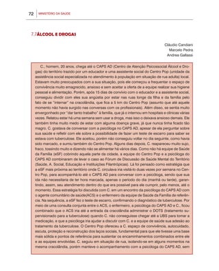 MINISTÉRIO DA SAÚDE72
7.7ÁLCOOL E DROGAS
Cláudio Candiani
Marcelo Pedra
Andrea Gallassi
C., homem, 20 anos, chega até o CAPS AD (Centro de Atenção Psicossocial Álcool e Dro-
gas) do território trazido por um educador e uma assistente social do Centro Pop (unidade da
assistência social especializada no atendimento à população em situação de rua adulta) local.
Estavam muito preocupados com a sua situação, pois ele começou a frequentar o espaço de
convivência muito emagrecido, ansioso e sem aceitar a oferta de a equipe realizar sua higiene
pessoal e alimentação. Porém, após 15 dias de convívio com o educador e a assistente social,
conseguiu dividir com eles sua angústia por estar nas ruas longe da filha e da família pelo
fato de se “internar” na cracolândia, que fica a 5 km do Centro Pop (assunto que até aquele
momento não havia surgido nas conversas com os profissionais). Além disso, se sentia muito
envergonhado por “dar tanto trabalho” à família, que já o internou em hospitais e clínicas várias
vezes. Relatou estar há uma semana sem usar a droga, mas isso o deixava ansioso demais. Ele
também tinha muito medo de estar com alguma doença grave, já que nunca tinha ficado tão
magro. C. gostava de conversar com a psicóloga no CAPS AD, apesar de ela perguntar sobre
sua saúde e refletir com ele sobre a possibilidade de fazer um teste de escarro para saber se
estava com tuberculose. Ele aceitou, porém não conseguiu voltar no dia seguinte, como havia
sido marcado, e sumiu também do Centro Pop. Alguns dias depois, C. reapareceu muito sujo,
fraco, tossindo muito e dizendo não se alimentar há vários dias. Como não há equipe de Saúde
da Família (eSF) cobrindo aquela parte da cidade, a equipe do Centro Pop e a psicóloga do
CAPS AD combinaram de levar o caso ao Fórum de Discussão de Saúde Mental do Território
(Saúde, A. Social, Educação e Instituições Filantrópicas). Lá foi pensado como estratégia que
a eSF mais próxima ao território onde C. circulava iria visitá-lo duas vezes por semana no Cen-
tro Pop, para acompanhá-lo até o CAPS AD para conversar com a psicóloga, sendo que sua
ida não necessitaria de ter hora marcada, apenas o período do dia (manhã ou tarde), garan-
tindo, assim, seu atendimento dentro do que era possível para ele cumprir, pelo menos, até o
momento. Essa estratégia foi discutida com C. em um encontro da psicóloga do CAPS AD com
o agente comunitário de saúde(ACS) e o enfermeiro da equipe de Saúde da Família de referên-
cia. Na sequência, a eSF fez o teste de escarro, confirmando o diagnóstico de tuberculose. Por
meio de uma consulta conjunta entre o ACS, o enfermeiro, a psicóloga do CAPS AD e C., ficou
combinado que o ACS iria até a entrada da cracolândia administrar o DOTS (tratamento su-
pervisionado para a tuberculose) quando C. não conseguisse chegar até a UBS para tomar a
medicação, e que a psicóloga iria ajudar a discutir com C. e a equipe de saúde sua adesão ao
tratamento da tuberculose. O Centro Pop ofereceu a C. espaço de convivência, autocuidado,
escuta, proteção e reconstrução dos laços sociais, fundamental para que ele tivesse uma base
mais sólida e pontos de referência para sustentar os encaminhamentos combinados entre ele
e as equipes envolvidas. C. seguiu em situação de rua, isolando-se em alguns momentos na
mesma cracolândia, porém manteve o acompanhamento com a psicóloga do CAPS AD, sem
 