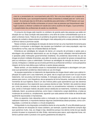 73Manual sobre 0 Cuidado à Saúde junto a População em Situação de Rua
O consumo de drogas está inserido no cotidiano de grande parte das pessoas que estão em
situação de rua. Essa condição está associada a uma série de outras vulnerabilidades que as ex-
põem a diversos riscos. Trata-se de um problema de grande importância e que vem desafiando as
equipes de cuidado a desenvolverem abordagem mais adequada junto a essas pessoas, de modo
a diminuir danos e promover saúde.
Nesse contexto, as estratégias de redução de danos tornam-se uma importante ferramenta para
contribuir e enriquecer a abordagem das equipes que trabalham com essa população, seja nos
Consultórios na Rua, seja nas Unidades Básicas de Saúde.
Entende-se por estratégias de redução de danos um conjunto de princípios e ações para a
abordagem dos problemas relacionados ao uso de drogas, sendo utilizadas internacionalmente
e apoiadas pelas instituições governamentais brasileiras. Os problemas decorrentes do uso de
drogas envolvem múltiplas dimensões, para além da saúde, que podem ter graves consequências
para os indivíduos e para a coletividade. Conhecer as estratégias de redução de danos, seus al-
cances, limitações e o debate que as envolve permitirá ao profissional contribuir, numa perspectiva
integral, de forma mais efetiva para melhorar a saúde dessas pessoas.
Nesse sentido, um dos desafios atuais é a necessidade de aperfeiçoar a abordagem com pes-
soas que apresentam problemas relacionados ao uso de drogas.
As equipes experientes no tratamento de dependentes de drogas devem saber que a plena im-
plicação do sujeito com o seu tratamento, em geral, não é a regra que ocorre com os que iniciam
tratamento, nem se produz de forma imediata. A motivação para interromper o uso varia de uma
pessoa para outra e, com frequência, ela se apresenta de forma flutuante, oscilando em diferentes
momentos de sua trajetória. Esse é um dos motivos pelos quais aprendemos que não devemos
ter atitude passiva e ficar esperando que a pessoa decida se tratar. Também não podemos deixar
por conta da pessoa a tomada de decisões sobre os procedimentos indicados no tratamento,
pois, sendo a motivação instável, ela pode colocar obstáculos ao tratamento, mantendo a situação
inalterada. Assim, as posturas extremas, como impor o tratamento e exigir abstinência, e todas as
mudanças de conduta ou, simplesmente, aguardar que cada pessoa tome todas as decisões são
igualmente equivocadas e improdutivas.
Entre os aspectos mais relevantes sobre a motivação (ou implicação) de usuários de drogas
realizarem tratamento, é importante destacar algumas características desse processo, como a am-
biguidade, o controle da vontade e o vínculo terapêutico.
Ambiguidade é uma disposição contraditória diante de uma escolha. É uma dificuldade que po-
demos observar em situações do nosso cotidiano, por exemplo, quando decidimos comprar algo
que queremos muito, mas, ao chegar à loja, desistimos porque nos damos conta de que aquele
produto irá pesar no orçamento do mês. Então, retornamos para casa e, após algumas horas, vol-
tamos a pensar sobre o produto e do quanto gostaríamos de adquiri-lo.
mais ter a necessidade de ir acompanhado pelo ACS. Tem uma boa relação com a equipe de
Saúde da Família, que o acompanha fazendo visitas constantes à unidade para ver “como vai a
saúde”. As eventuais idas do ACS até a cracolândia para administrar o DOTS fizeram com que
a equipe de Saúde da Família conhecesse um pouco mais as pessoas que frequentavam esse
lugar e passou a oferecer cuidados em saúde aos outros usuários de drogas, o que aumentou
a receptividade dos profissionais de saúde na cracolândia.
 
