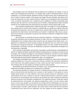 MINISTÉRIO DA SAÚDE74
Essa situação ocorre com frequência entre as pessoas com problemas com drogas, no que se
refere à sua motivação para interromper o uso. Muitas vezes, querem intensamente parar o uso da
substância e, no momento seguinte, decidem reiniciá-lo. Em alguns casos, elas nos descrevem que,
em um mesmo momento, querem e não querem usar drogas. Ou seja, percebem seus danos e pre-
juízos ese preocupam com isso; querem evitá-los e sabem que só conseguirão caso interrompam
o uso, no entanto, permanecem com o desejo de usar a substância. É preciso compreender essa
dinâmica para não cairmos no erro de pensar que um indivíduo, necessariamente, estava mentindo
quando em uma ocasião disse que queria parar de usar drogas e minutos depois voltou a usar.
	 Outra questão importante para o tratamento de quem usa drogas é o vínculo terapêutico,
que é aquele que se constrói entre a pessoa e o profissional ou a equipe que a atende. Esse laço
se desenvolve lentamente e não tem um padrão linear, sofrendo altos e baixos de acordo com o
surgimento dos sentimentos e acontecimentos que envolvem o tratamento. Mas, pouco a pouco,
esse vínculo acontece, propiciando o surgimento de confiança e facilitando o engajamento da pes-
soa ao tratamento.
	 De forma geral, as propostas atuais de tratamento destacam a motivação como aspecto
de grande importância para as pessoas decidirem se tratar. Para isso, é importante considerar a
ambiguidade como condição quase sempre presente nas suas etapas iniciais. Muitas vezes, o en-
gajamento no tratamento só ocorre quando a pessoa não aguenta mais a sua vida e não suporta
as perdas que a droga tem produzido. As abordagens devem, com isso, envolver vários recursos
que favoreçam a motivação, diminuam as resistências e propiciem o estreitamento da relação com
o profissional e a instituição.
Como exemplo de abordagem que favoreça a motivação, é possível pensar na possibilidade de
retomar as relações familiares, geralmente bastante enfraquecidas ou rompidas em função do uso
de drogas, caso a pessoa se engaje em uma proposta de tratamento. Isso fará com que a família
veja que ela está se esforçando para interromper ou diminuir o uso de drogas e poderá se reapro-
ximar para apoiá-la nessa decisão, fortalecendo, assim, seu engajamento.
Com relação à abordagem para diminuir a resistência ao tratamento, pode ser feito valorizando
os ganhos obtidos com o seu início, mesmo que mínimos, e também não colocando a abstinência
como meta única. Isso ajudará a pessoa a ver que, mesmo que ela, nesse momento, não quer ou
não consegue parar de usar drogas, já conseguiu avanços nesse processo.
Os exemplos acima descritos funcionam em cadeia, o que, consequentemente, promove o es-
treitamento da relação da pessoa com o profissional e a instituição.
No tratamento baseado em redução de danos, a definição de seu objetivo, metas intermedi-
árias e procedimentos são discutidos com a pessoa, e não impostos. A interrupção do uso de
drogas quase sempre é um dos objetivos, mas outros avanços devem ser valorizados, como
evitar colocar-se em risco, melhorar ou retomar o relacionamento familiar e recuperar a ativida-
de profissional. A participação ativa da pessoa nas escolhas das metas e etapas do tratamento
valoriza e aumenta a sua motivação e engajamento. Por trajetórias diversas, muitas têm história
de relacionamentos conturbados com pessoas significativas e este é um dos motivos pelos
quais é comum que aqueles com problemas com drogas tenham dificuldades com sua auto-
estima e autoconfiança. Essa insegurança é agravada pelas sucessivas perdas decorrentes do
uso das drogas e, também, pelas recaídas, que muitas vezes ocorrem pelo fato de colocarem
a abstinência como meta única do tratamento. Por isso, reagem de forma negativa e intensa
 