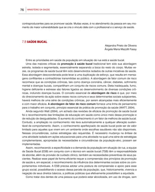 MINISTÉRIO DA SAÚDE76
contraproducentes para se promover saúde. Muitas vezes, é no atendimento da pessoa em seu mo-
mento de maior vulnerabilidade que se cria o vínculo dela com o profissional e o serviço de saúde.
7.8 SAÚDE BUCAL
Alejandra Prieto de Oliveira
Ângela Maria Mazzilli Fassy
Entre as prioridades em saúde da população em situação de rua está a saúde bucal.
Uma das maiores críticas da promoção à saúde bucal tradicional tem sido sua abordagem
estreita, isolada e segmentada, essencialmente separando a boca do resto do corpo. Muitas ve-
zes, os programas de saúde bucal têm sido desenvolvidos isolados de outras iniciativas de saúde.
Essa abordagem descoordenada pode levar a uma duplicação de esforço, que resulta em mensa-
gens conflitantes e contraditórias transmitidas ao público. A abordagem de fator comum de risco
reconhece que as condições crônicas, tais como doença coronária, câncer, diabetes, sofrimento
mental e doenças bucais, compartilham um conjunto de riscos comuns. Dieta inadequada, fumo,
higiene deficiente e estresse são fatores ligados ao desenvolvimento de diversas condições crô-
nicas, incluindo doenças bucais. O conceito essencial de abordagem de risco é que, por meio
do direcionamento da ação sobre esses riscos comuns e seus determinantes sociais subjacentes,
haverá melhora de uma série de condições crônicas, por serem alcançadas mais eficientemente
e com maior eficácia. A abordagem de fator de risco comum fornece uma linha de pensamento
para o trabalho em conjunto, princípio essencial de prática de promoção da saúde (WATT, 2004).
Ainda segundo Watt (2004), um achado das revisões de eficácia de promoção de saúde bucal
foi o reconhecimento das limitações de educação em saúde como único meio dessa promoção e
de redução de desigualdades. O aumento do conhecimento é um fator de melhora de saúde bucal.
Contudo, a ampliação no conhecimento não leva automaticamente a qualquer alteração susten-
tável de comportamento. Assim, o conhecimento aperfeiçoado de saúde bucal pode ser de valor
limitado para aqueles que vivem em um ambiente onde escolhas saudáveis não são disponíveis.
Nessas circunstâncias, outras estratégias são requeridas. É necessário mudança na ênfase de
uma atividade isolada em ações educacionais para uma atividade na qual uma série de estratégias
complementares, apropriadas às necessidades e circunstâncias da população-alvo, possam ser
implementadas.
Assim, reconhecendo a especificidade e a demanda da população em situação de rua, a equipe
de Saúde Bucal (ESB) em conjunto com o técnico em saúde bucal (TSB) têm a responsabilidade
de abordar, além da provisão de cuidado clínico, também as necessidades preventivas de seus pa-
cientes. Realizar esse papel de forma eficiente requer a compreensão dos princípios de promoção
de saúde e, em especial, o reconhecimento da influência dos determinantes sociais sobre os com-
portamentos individuais. A ESB precisa adotar uma postura de compreensão e apoio para esse
grupo social, possibilitando o acesso dessa parcela da população, que, historicamente, vivencia a
negação de seus direitos básicos, a políticas públicas que efetivamente possibilitem a equidade.
Como tratar dos dentes de uma pessoa que poderá estar alcoolizada, em uso de drogas, sem
 