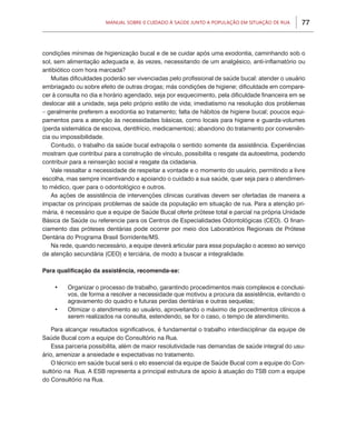 77Manual sobre 0 Cuidado à Saúde junto a População em Situação de Rua
condições mínimas de higienização bucal e de se cuidar após uma exodontia, caminhando sob o
sol, sem alimentação adequada e, às vezes, necessitando de um analgésico, anti-inflamatório ou
antibiótico com hora marcada?
Muitas dificuldades poderão ser vivenciadas pelo profissional de saúde bucal: atender o usuário
embriagado ou sobre efeito de outras drogas; más condições de higiene; dificuldade em compare-
cer à consulta no dia e horário agendado, seja por esquecimento, pela dificuldade financeira em se
deslocar até a unidade, seja pelo próprio estilo de vida; imediatismo na resolução dos problemas
– geralmente preferem a exodontia ao tratamento; falta de hábitos de higiene bucal; poucos equi-
pamentos para a atenção às necessidades básicas, como locais para higiene e guarda-volumes
(perda sistemática de escova, dentifrício, medicamentos); abandono do tratamento por conveniên-
cia ou impossibilidade.
Contudo, o trabalho da saúde bucal extrapola o sentido somente da assistência. Experiências
mostram que contribui para a construção de vínculo, possibilita o resgate da autoestima, podendo
contribuir para a reinserção social e resgate da cidadania.
Vale ressaltar a necessidade de respeitar a vontade e o momento do usuário, permitindo a livre
escolha, mas sempre incentivando e apoiando o cuidado a sua saúde, quer seja para o atendimen-
to médico, quer para o odontológico e outros.
As ações de assistência de intervenções clínicas curativas devem ser ofertadas de maneira a
impactar os principais problemas de saúde da população em situação de rua. Para a atenção pri-
mária, é necessário que a equipe de Saúde Bucal oferte prótese total e parcial na própria Unidade
Básica de Saúde ou referencie para os Centros de Especialidades Odontológicas (CEO). O finan-
ciamento das próteses dentárias pode ocorrer por meio dos Laboratórios Regionais de Prótese
Dentária do Programa Brasil Sorridente/MS.
Na rede, quando necessário, a equipe deverá articular para essa população o acesso ao serviço
de atenção secundária (CEO) e terciária, de modo a buscar a integralidade.
Para qualificação da assistência, recomenda-se:
•	 Organizar o processo de trabalho, garantindo procedimentos mais complexos e conclusi-
vos, de forma a resolver a necessidade que motivou a procura da assistência, evitando o
agravamento do quadro e futuras perdas dentárias e outras sequelas;
•	 Otimizar o atendimento ao usuário, aproveitando o máximo de procedimentos clínicos a
serem realizados na consulta, estendendo, se for o caso, o tempo de atendimento.
Para alcançar resultados significativos, é fundamental o trabalho interdisciplinar da equipe de
Saúde Bucal com a equipe do Consultório na Rua.
Essa parceria possibilita, além de maior resolutividade nas demandas de saúde integral do usu-
ário, amenizar a ansiedade e expectativas no tratamento.
O técnico em saúde bucal será o elo essencial da equipe de Saúde Bucal com a equipe do Con-
sultório na Rua. A ESB representa a principal estrutura de apoio à atuação do TSB com a equipe
do Consultório na Rua.
 