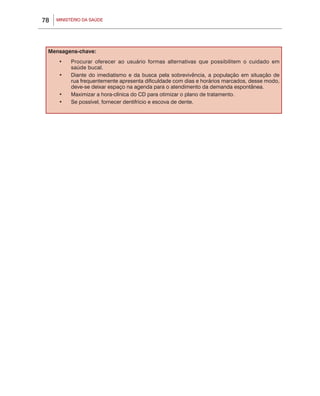 MINISTÉRIO DA SAÚDE78
Mensagens-chave:
•	 Procurar oferecer ao usuário formas alternativas que possibilitem o cuidado em
saúde bucal.
•	 Diante do imediatismo e da busca pela sobrevivência, a população em situação de
rua frequentemente apresenta dificuldade com dias e horários marcados, desse modo,
deve-se deixar espaço na agenda para o atendimento da demanda espontânea.
•	 Maximizar a hora-clínica do CD para otimizar o plano de tratamento.
•	 Se possível, fornecer dentifrício e escova de dente.
 