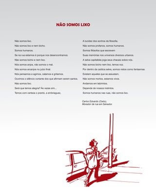 Não somos lixo.
Não somos lixo e nem bicho.
Somos humanos.
Se na rua estamos é porque nos desencontramos.
Não somos bicho e nem lixo.
Nós somos anjos, não somos o mal.
Nós somos arcanjos no juízo final.
Nós pensamos e agimos, calamos e gritamos.
Ouvimos o silêncio cortante dos que afirmam serem santos.
Não somos lixo.
Será que temos alegria? Às vezes sim...
Temos com certeza o pranto, a embriaguez,
A lucidez dos sonhos da filosofia.
Não somos profanos, somos humanos.
Somos filósofos que escrevem
Suas memórias nos universos diversos urbanos.
A selva capitalista joga seus chacais sobre nós.
Não somos bicho nem lixo, temos voz.
Por dentro da caótica selva, somos vistos como fantasmas.
Existem aqueles que se assustam.
Não somos mortos, estamos vivos.
Andamos em labirintos.
Depende de nossos instintos.
Somos humanos nas ruas, não somos lixo.
Carlos Eduardo (Cadu),
Morador de rua em Salvador.
não SomoS lixo
 