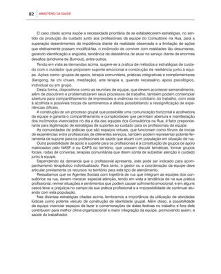 MINISTÉRIO DA SAÚDE82
O caso citado acima expõe a necessidade prioritária de se estabelecerem estratégias, no sen-
tido da produção do cuidado junto aos profissionais da equipe do Consultório na Rua, para a
superação desentimentos de impotência diante da realidade observada e a limitação de ações
que efetivamente possam modificá-las, o incômodo de conviver com realidades tão desumanas,
gerando identificação e angústia, tendência de desistência de atuar no serviço diante de enormes
desafios (síndrome de Burnout), entre outros.
Tendo em vista as demandas acima, sugere-se a prática de métodos e estratégias de cuida-
do com o cuidador que propiciem suporte emocional e construção de resiliência junto à equi-
pe. Ações como: grupos de apoio, terapia comunitária, práticas integrativas e complementares
(liangong, tai chi chuan, meditação), arte terapia e, quando necessário, apoio psicológico,
individual ou em grupo.
Desta forma, dispositivos como as reuniões de equipe, que devem acontecer semanalmente,
além de discutirem e problematizarem seus processos de trabalho, também podem contemplar
abertura para compartilhamento de impressões e vivências no cotidiano do trabalho, com vista
à acolhida e possíveis trocas de sentimentos e afetos possibilitando a ressignificação de expe-
riências difíceis.
A construção de um processo grupal que possibilite uma comunicação horizontal e acolhedora
da equipe e garanta o compartilhamento e cumplicidades que permitam abertura e manifestação
dos incômodos vivenciados no dia a dia das equipes dos Consultórios na Rua, é fator preponde-
rante para legitimação de estratégias de suportes ao cuidado para os profissionais da equipe.
As comunidades de práticas que são espaços virtuais, que funcionam como fóruns de trocas
de experiências entre profissionais de diferentes serviços, também podem representar potente fer-
ramenta de suporte para os profissionais de saúde que atuam com população em situação de rua.
Outra possibilidade de apoio e suporte para os profissionais é a constituição de grupos de apoio
matriciados pelo NASF e ou CAPS do território, que possam discutir temáticas, formar grupos
focais, rodas de conversa, terapias comunitárias que deem conta de subsidiar atenção e cuidado
junto à equipe.
Dependendo da demanda que o profissional apresenta, este pode ser indicado para acom-
panhamento terapêutico individualizado. Para tanto, o gestor ou a coordenação da equipe deve
articular previamente os recursos no território para este tipo de atendimento.
Ressaltamos que os Agentes Sociais com trajetória de rua que integram as equipes dos con-
sultórios na rua, devem merecer especial atenção, tendo em vista a tendência de na sua prática
profissional, reviver situações e sentimentos que podem causar sofrimento emocional, e em alguns
casos levar a prejuízos no campo da sua prática profissional e a impossibilidade de continuar atu-
ando com esta população.
Nas diversas estratégias citadas acima, lembramos a importância da utilização de atividades
lúdicas como potente veículo de construção de identidade grupal. Além disso, a possibilidade
da equipe vivenciar espaços de lazer e comemorações de datas festivas no trabalho e fora dele
contribuem para melhor clima organizacional e maior integração da equipe, promovendo assim, a
saúde do trabalhador.
 