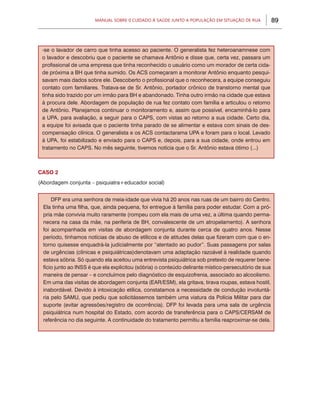 89Manual sobre 0 Cuidado à Saúde junto a População em Situação de Rua
CASO 2
(Abordagem conjunta – psiquiatra+educador social)
-se o lavador de carro que tinha acesso ao paciente. O generalista fez heteroanamnese com
o lavador e descobriu que o paciente se chamava Antônio e disse que, certa vez, passara um
profissional de uma empresa que tinha reconhecido o usuário como um morador de certa cida-
de próxima a BH que tinha sumido. Os ACS começaram a monitorar Antônio enquanto pesqui-
savam mais dados sobre ele. Descoberto o profissional que o reconhecera, a equipe conseguiu
contato com familiares. Tratava-se de Sr. Antônio, portador crônico de transtorno mental que
tinha sido trazido por um irmão para BH e abandonado. Tinha outro irmão na cidade que estava
à procura dele. Abordagem de população de rua fez contato com família e articulou o retorno
de Antônio. Planejamos continuar o monitoramento e, assim que possível, encaminhá-lo para
a UPA, para avaliação, a seguir para o CAPS, com vistas ao retorno a sua cidade. Certo dia,
a equipe foi avisada que o paciente tinha parado de se alimentar e estava com sinais de des-
compensação clínica. O generalista e os ACS contactarama UPA e foram para o local. Levado
à UPA, foi estabilizado e enviado para o CAPS e, depois, para a sua cidade, onde entrou em
tratamento no CAPS. No mês seguinte, tivemos notícia que o Sr. Antônio estava ótimo (...)
DFP era uma senhora de meia-idade que vivia há 20 anos nas ruas de um bairro do Centro.
Ela tinha uma filha, que, ainda pequena, foi entregue à família para poder estudar. Com a pró-
pria mãe convivia muito raramente (rompeu com ela mais de uma vez, a última quando perma-
necera na casa da mãe, na periferia de BH, convalescente de um atropelamento). A senhora
foi acompanhada em visitas de abordagem conjunta durante cerca de quatro anos. Nesse
período, tínhamos notícias de abuso de etílicos e de atitudes delas que fizeram com que o en-
torno quisesse enquadrá-la judicialmente por “atentado ao pudor”. Suas passagens por salas
de urgências (clínicas e psiquiátricas)denotavam uma adaptação razoável à realidade quando
estava sóbria. Só quando ela aceitou uma entrevista psiquiátrica sob pretexto de requerer bene-
fício junto ao INSS é que ela explicitou (sóbria) o conteúdo delirante místico-persecutório de sua
maneira de pensar – e concluímos pelo diagnóstico de esquizofrenia, associado ao alcoolismo.
Em uma das visitas de abordagem conjunta (EAR/ESM), ela gritava, tirava roupas, estava hostil,
inabordável. Devido à intoxicação etílica, constatamos a necessidade de condução involuntá-
ria pelo SAMU, que pediu que solicitássemos também uma viatura da Polícia Militar para dar
suporte (evitar agressões/registro de ocorrência). DFP foi levada para uma sala de urgência
psiquiátrica num hospital do Estado, com acordo de transferência para o CAPS/CERSAM de
referência no dia seguinte. A continuidade do tratamento permitiu a família reaproximar-se dela.
 