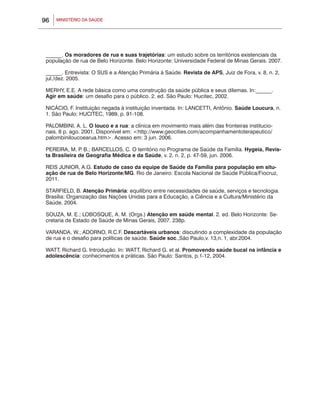 MINISTÉRIO DA SAÚDE96
______. Os moradores de rua e suas trajetórias: um estudo sobre os territórios existenciais da
população de rua de Belo Horizonte. Belo Horizonte: Universidade Federal de Minas Gerais. 2007.
______. Entrevista: O SUS e a Atenção Primária à Saúde. Revista de APS, Juiz de Fora, v. 8, n. 2,
jul./dez. 2005.
MERHY, E.E. A rede básica como uma construção da saúde pública e seus dilemas. In:______.
Agir em saúde: um desafio para o público. 2. ed. São Paulo: Hucitec, 2002.
NICÁCIO, F. Instituição negada à instituição inventada. In: LANCETTI, Antônio. Saúde Loucura, n.
1. São Paulo: HUCITEC, 1989, p. 91-108.
PALOMBINI, A. L. O louco e a rua: a clínica em movimento mais além das fronteiras institucio-
nais. 8 p. ago. 2001. Disponível em: <http://www.geocities.com/acompanhamentoterapeutico/
palombiniloucoearua.htm>. Acesso em: 3 jun. 2006.
PEREIRA, M. P. B.; BARCELLOS, C. O território no Programa de Saúde da Família. Hygeia, Revis-
ta Brasileira de Geografia Médica e da Saúde, v. 2, n. 2, p. 47-59, jun. 2006.
REIS JUNIOR, A.G. Estudo de caso da equipe de Saúde da Família para população em situ-
ação de rua de Belo Horizonte/MG. Rio de Janeiro: Escola Nacional de Saúde Pública/Fiocruz,
2011.
STARFIELD, B. Atenção Primária: equilíbrio entre necessidades de saúde, serviços e tecnologia.
Brasília: Organização das Nações Unidas para a Educação, a Ciência e a Cultura/Ministério da
Saúde, 2004.
SOUZA, M. E.; LOBOSQUE, A. M. (Orgs.) Atenção em saúde mental. 2. ed. Belo Horizonte: Se-
cretaria de Estado de Saúde de Minas Gerais, 2007. 238p.
VARANDA, W.; ADORNO, R.C.F. Descartáveis urbanos: discutindo a complexidade da população
de rua e o desafio para políticas de saúde. Saúde soc.,São Paulo,v. 13,n. 1, abr.2004.
WATT, Richard G. Introdução. In: WATT, Richard G. et al. Promovendo saúde bucal na infância e
adolescência: conhecimentos e práticas. São Paulo: Santos, p.1-12, 2004.
 