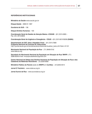 97Manual sobre 0 Cuidado à Saúde junto a População em Situação de Rua
REFERÊNCIAS INSTITUCIONAIS
Ministério da Saúde–www.saude.gov.br
Disque-Saúde – 0800 61 1997
Ouvidoria do SUS – 136
Disque-Direitos Humanos – 100
Coordenação Geral de Gestão de Atenção Básica –CGGAB – (61) 3315-5905 –
Fax: (61) 3315-8849
Coordenação-Geral de Urgência e Emergência – CGUE – (61) 3315-9210/9209 (SAMU)
Departamento de DST, Aids e Hepatites Virais – (61) 3315-7809
Programa Nacional de Controle da Tuberculose
http://portal.saude.gov.br/portal/saude/profissional/visualizar_texto.cfm?idtxt=31101
Movimento Nacional da População de Rua – (71) 8849-0152
www.falarua.org
Secretaria do Movimento Nacional da População em Situação de Rua/ MNPR –(71)
3266-0034/e-mail: movpopruasalvador@gmail.com
Centro Nacional de Defesa dos Direitos Humanos da População em Situação de Rua e dos
Catadores de Materiais Recicláveis – (31)3250-6360
Ministério Público do Paraná (sede do MNPR em Curitiba) – (41)3250-4014
Jornal O Trecheiro – www.rederua.org.br
Jornal Aurora da Rua – www.auroradarua.org.br
 