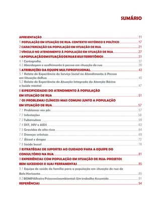 SUMÁRIO


Apresentação....................................................................................................................................11
1 População em Situação de Rua: Contexto Histórico e Político..........................17
2 Caracterização da População em Situação de Rua..................................................21
3 VÍNCULO NO ATENDIMENTO À POPULAÇÃO EM SITUAÇÃO DE RUA..................................27
4 A POPULAÇÃO EM SITUAÇÃO DE RUA E SEUS TERRITÓRIOS...............................................31
4.1 Cartografia....................................................................................................................................37
4.2 Abordagem e acolhimento à pessoa em situação de rua.................................................39
5 ATRIBUIÇÕES DA EQUIPE MULTIPROFISSIONAL................................................................43
5.1 Relato de Experiência do Serviço Social no Atendimento à Pessoa
em Situação deRua............................................................................................................................45
5.2 Relato de Experiência de Atuação Integrada da Atenção Básica
e Saúde mental...................................................................................................................................47
6 ESPECIFICIDADES DO ATENDIMENTO À POPULAÇÃO
EM SITUAÇÃO DE RUA ....................................................................................................................51
7 OS PROBLEMAS CLÍNICOS MAIS COMUNS JUNTO A POPULAÇÃO
EM SITUAÇÃO DE RUA...................................................................................................................57
7.1 Problemas nos pés.......................................................................................................................57
7.2 Infestações.....................................................................................................................................58
7.3 Tuberculose....................................................................................................................................59
7.4 DST, HIV e AIDS............................................................................................................................63
7.5 Gravidez de alto risco.................................................................................................................64
7.6 Doenças crônicas..........................................................................................................................69
7.7 Álcool e drogas.............................................................................................................................72
7.8 Saúde bucal...................................................................................................................................78
8 Estratégias de Suportes ao Cuidado para a equipe do
Consultório na Rua.................................................................................................................81
9 EXPERIÊNCIAS COM POPULAÇÃO EM SITUAÇÃO DE RUA: PROJETOS
BEM SUCEDIDOS E SUAS FERRAMENTAS..................................................................................85
9.1 Equipe de saúde da família para a população em situação de rua de
Belo Horizonte...................................................................................................................................85
9.2 BOMPARceiro Psicossocioambiental: Um trabalho Assumido........................................91
REFERÊNCIAS....................................................................................................................................94
 