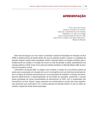 Manual sobre 0 Cuidado à Saúde junto a População em Situação de Rua      11



                                                                  Apresentação


                                                                           “Com cacos de mundo,
                                                                   de paus, de barro e de sonhos,
                                                            ergue-se o esplendor de uma morada.
                                                                  Prateleiras, um catre e um fogão
                                                            para a transformação de vida em vida,
                                                      para conter a friagem que desce pela serra.”
                                                                                 (Regis de Moraes)




    Este manual inaugura um novo marco na atenção à saúde da População em Situação de Rua
(PSR) no Sistema Único de Saúde (SUS). Em que se pretende ampliar o acesso e a qualidade da
atenção integral à saúde dessa população. Sendo a atenção básica um espaço prioritário para o
fortalecimento do cuidado e a criação de vínculo na rede de atenção à saúde, possibilitando sua
inserção efetiva no SUS, tendo como porta de entrada prioritária na Atenção Básica (AB) as equi-
pes do Consultório na Rua.
    O Ministério da Saúde (MS), ao eleger como modelo a criação de uma política pública de
saúde para a população em situação de rua em convergência com as diretrizes da atenção bá-
sica e a lógica da atenção psicossocial com sua proposição de trabalhar a redução de danos,
assume legitimamente a responsabilidade da promoção da equidade, garantindo o acesso
dessa população às outras possibilidades de atendimento no SUS, com a implantação dos
Consultórios na Rua. Abaixo, segue esquema que contextualiza a junção das duas experiên-
cias anteriores que culminaram com a atual proposta da atenção básica no que se refere ao
cuidado integral de saúde dessa população.
 