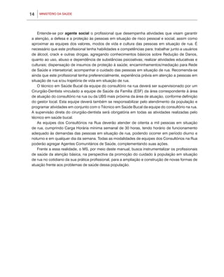 14   MINISTÉRIO DA SAÚDE




    Entende-se por agente social o profissional que desempenha atividades que visam garantir
a atenção, a defesa e a proteção às pessoas em situação de risco pessoal e social, assim como
aproximar as equipes dos valores, modos de vida e cultura das pessoas em situação de rua. É
necessário que este profissional tenha habilidades e competências para: trabalhar junto a usuários
de álcool, crack e outras drogas, agregando conhecimentos básicos sobre Redução de Danos,
quanto ao uso, abuso e dependência de substâncias psicoativas; realizar atividades educativas e
culturais; dispensação de insumos de proteção à saúde; encaminhamentos/mediação para Rede
de Saúde e intersetorial; acompanhar o cuidado das pessoas em situação de rua. Recomenda-se
ainda que este profissional tenha preferencialmente, experiência prévia em atenção a pessoas em
situação de rua e/ou trajetória de vida em situação de rua.
    O técnico em Saúde Bucal da equipe do consultório na rua deverá ser supervisionado por um
Cirurgião-Dentista vinculado a equipe de Saúde da Família (ESF) da área correspondente à área
de atuação do consultório na rua ou da UBS mais próxima da área de atuação, conforme definição
do gestor local. Esta equipe deverá também se responsabilizar pelo atendimento da população e
programar atividades em conjunto com o Técnico em Saúde Bucal da equipe do consultório na rua.
A supervisão direta do cirurgião-dentista será obrigatória em todas as atividades realizadas pelo
técnico em saúde bucal.
    As equipes dos Consultórios na Rua deverão atender de oitenta a mil pessoas em situação
de rua, cumprindo Carga Horária mínima semanal de 30 horas, tendo horário de funcionamento
adequado às demandas das pessoas em situação de rua, podendo ocorrer em período diurno e
noturno e em qualquer dia da semana. Todas as modalidades de equipes dos Consultórios na Rua
poderão agregar Agentes Comunitários de Saúde, complementando suas ações.
    Frente a essa realidade, o MS, por meio deste manual, busca instrumentalizar os profissionais
de saúde da atenção básica, na perspectiva da promoção do cuidado à população em situação
de rua no cotidiano da sua prática profissional, para a ampliação e construção de novas formas de
atuação frente aos problemas de saúde dessa população.
 