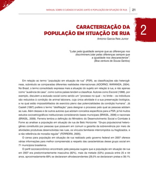 Manual sobre 0 Cuidado à Saúde junto a População em Situação de Rua            21




                                Caracterização da
                       População em Situação de Rua
                                                                       Antonio Garcia Reis Junior
                                                                                                             2
                                             “Lutar pela igualdade sempre que as diferenças nos
                                                  discriminem,lutar pelas diferenças sempre que
                                                                a igualdade nos descaracterize”.
                                                                  (Boa ventura de Sousa Santos)




   Em relação ao termo “população em situação de rua” (PSR), as classificações são heterogê-
neas, sobretudo se comparadas diferentes realidades internacionais (ADORNO; WARANDA, 2004).
No Brasil, o termo consolidado expressa mais a situação do sujeito em relação à rua, e não apenas
como “ausência de casa”, como outros países tendem a classificar. Autores como Escorel (1999), por
exemplo, discutem a exclusão social como sendo um “processo no qual – no limite – os indivíduos
são reduzidos à condição de animal laborans, cuja única atividade é a sua preservação biológica,
e na qual estão impossibilitados de exercício pleno das potencialidades da condição humana”. Já
Castell (1997) prefere o termo “desfiliação” para designar o processo pelo qual as pessoas adotam
as ruas. Além desses e de outros autores que adotam conceitos específicos para a PSR, já há muitos
estudos socioetnográficos institucionais considerando bases municipais (BRASIL, 2006) e nacionais
(BRASIL, 2009). Ferreira lembra a definição do Ministério do Desenvolvimento Social e Combate à
Fome ao analisar a população em situação de rua de Belo Horizonte: “Grupo populacional hetero-
gêneo constituído por pessoas que possuem em comum a garantia da sobrevivência por meio de
atividades produtivas desenvolvidas nas ruas, os vínculos familiares interrompidos ou fragilizados, e
a não referência de moradia regular” (FERREIRA, 2005).
   O censo para população em situação de rua realizado pelo governo federal em 2007 oferece
várias informações para melhor compreensão a respeito das características desse grupo social em
71 municípios brasileiros.
   O perfil socioeconômico encontrado pela pesquisa sugere que a população em situação de rua
em 2007 era predominantemente masculina (82%), mais da metade (53%) possuía entre 25 e 44
anos, aproximadamente 69% se declararam afrodescendentes (29,5% se declararam pretas e 39,1%
 
