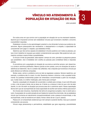Manual sobre 0 Cuidado à Saúde junto a População em Situação de Rua         27




                                                                                                             3
                          VÍNCULO NO ATENDIMENTO À
                       POPULAÇÃO EM SITUAÇÃO DE RUA
                                                                                     Júlio Lanceloti




   Os muitos anos em que convivo com a população em situação de rua me ensinaram bastante.
Aprendi que é impossível conviver sem estabelecer vínculos que humanizem e facilitem o encontro
e possibilitem respostas.
   Estabelecer vínculos é uma aprendizagem possível e uma dimensão humana que podemos de-
senvolver. Alguns pressupostos são necessários: o despojamento e a empatia, a capacidade de
compreender sem julgar e o respeito, que estabelece limites.
   Sabemos que não somos capazes de estabelecer vínculos positivos com todas as pessoas, por
isso é bom trabalhar em equipes que avaliam constantemente suas ações. Não podemos tudo, pre-
cisamos conhecer nossos limites e possibilidades.
   O vínculo é irmão da gratuidade, sabe esperar o tempo do outro, perceber os pequenos passos
que possibilitam, não é imediatista nem coisifica as pessoas para contabilizar êxitos e respostas
obtidas.
   A convivência com a população em situação de rua ensina a caminhar sempre, sem desanimar,
e a construir caminhos partilhados. Mesmo quando se tem pressa, como em situações de saúde e
aderência ao tratamento, não é o cuidado não utilitarista, mas a resposta que humaniza e vincula que
pode oferecer as melhores conquistas.
   Muitas vezes, vemos o problema como se nele se esgotasse a pessoa. Sempre repetimos, por
exemplo, o problema não é o crack, é a vida. Queremos resolver o sintoma, e não a questão funda-
mental. As questões fundamentais podem ser entendidas e encaminhadas a partir da vinculação,
que, muitas vezes, é a melhor medicação, pelo menos para começar!
   Quando a população em situação de rua percebe o cuidado para consigo, é que você olha para
a vida, e não só para a ferida, ela se deixa ver. A ferida ou a doença é mais do que a dor de estar
doente, é a dor de existir na situação que provoca essa dor e sobreviver assim. Nossa capacitação
técnica tem que ser acompanhada da nossa capacidade de acolher sem tantos critérios para excluir!
   Os vínculos são inclusivos, importantes não tanto em programas e projetos, mas no existir para o
outro. A população de rua está cansada de ser tratada de maneira fria e tecnicista, não se estabelece
vínculo que humaniza em atendimento compartimentalizado onde a pessoa é encaminhada, e não
acompanhada, onde se transforma em dados, fichas e deixa de ser o que é: pessoa.
   Pessoa em um emaranhado existencial que nem sempre é possível decifrar, mas que é possível
compreender, aos poucos.
   Vínculo exige perseverança e permanência, estabilidade que gera segurança, previsibilidade
 