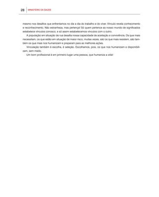 28    MINISTÉRIO DA SAÚDE




 mesmo nos desafios que enfrentamos no dia a dia do trabalho e do viver. Vínculo revela conhecimento
 e reconhecimento. Não estranheza, mas pertença! Só quem pertence ao nosso mundo de significados
 estabelece vínculos conosco, e só assim estabelecemos vínculos com o outro.
     A população em situação de rua desafia nossa capacidade de aceitação e convivência. Os que mais
 necessitam, os que estão em situação de maior risco, muitas vezes, são os que mais resistem, são tam-
 bém os que mais nos humanizam e preparam para as melhores ações.
     Vinculação também é escolha, é seleção. Escolhamos, pois, os que nos humanizam e disponibili-
 zam, sem medo.
     Um bom profissional é em primeiro lugar uma pessoa, que humaniza a vida!
 