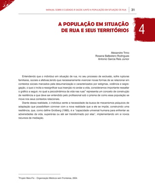 Manual sobre 0 Cuidado à Saúde junto a População em Situação de Rua          31




                                                                                                             4
                                        A POPULAÇÃO EM SITUAÇÃO
                                         DE RUA E SEUS TERRITÓRIOS



                                                                                  Alexandre Trino
                                                                      Rosana Ballestero Rodrigues
                                                                        Antonio Garcia Reis Junior




    Entendendo que o indivíduo em situação de rua, no seu processo de exclusão, sofre rupturas
familiares, sociais e afetivas,tendo que necessariamente vivenciar novas formas de se relacionar em
contextos sociais marcados pela desumanização e caracterizados por estigmas, violência e segre-
gação, o que o incita a ressignificar sua inserção no andar a vida, consideramos importante ressaltar
o gráfico a seguir, no qual a psicodinâmica da vida nas ruas1 representa um conceito de construção
de resiliência e que deve ser entendido pelo profissional sob o prisma de como essa população se
move nos seus contextos relacionais.
    Diante dessa realidade, o indivíduo sente a necessidade da busca de mecanismos psíquicos de
adaptação que possibilitam conviver com a nova realidade que a ele se impõe, construindo uma
resiliência, que, como define Grotberg (1995), é a “capacidade universal humana para enfrentar as
adversidades da vida, superá-las ou até ser transformado por elas”, implementando em si novos
recursos de mediação.




1
Projeto Meio-Fio – Organização Médicos sem Fronteiras, 2004.
 