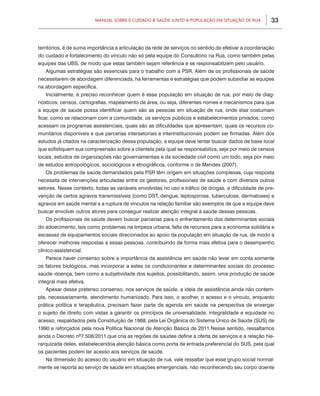 Manual sobre 0 Cuidado à Saúde junto a População em Situação de Rua           33



territórios, é de suma importância a articulação da rede de serviços no sentido de efetivar a coordenação
do cuidado e fortalecimento do vínculo não só pela equipe do Consultório na Rua, como também pelas
equipes das UBS, de modo que estas também sejam referência e se responsabilizem pelo usuário.
   Algumas estratégias são essenciais para o trabalho com a PSR. Além de os profissionais de saúde
necessitarem de abordagem diferenciada, há ferramentas e estratégias que podem subsidiar as equipes
na abordagem específica.
   Inicialmente, é preciso reconhecer quem é essa população em situação de rua, por meio de diag-
nósticos, censos, cartografias, mapeamento de área, ou seja, diferentes nomes e mecanismos para que
a equipe de saúde possa identificar quem são as pessoas em situação de rua, onde elas costumam
ficar, como se relacionam com a comunidade, os serviços públicos e estabelecimentos privados, como
acessam os programas assistenciais, quais são as dificuldades que apresentam, quais os recursos co-
munitários disponíveis e que parcerias intersetoriais e interinstitucionais podem ser firmadas. Além dos
estudos já citados na caracterização dessa população, a equipe deve tentar buscar dados de base local
que sofistiquem sua compreensão sobre a clientela pela qual se responsabiliza, seja por meio de censos
locais, estudos de organizações não governamentais e da sociedade civil como um todo, seja por meio
de estudos antropológicos, sociológicos e etnográficos, conforme o de Mendes (2007).
   Os problemas de saúde demandados pela PSR têm origem em situações complexas, cuja resposta
necessita de intervenções articuladas entre os gestores, profissionais de saúde e com diversos outros
setores. Nesse contexto, todas as variáveis envolvidas no uso e tráfico de drogas, a dificuldade de pre-
venção de certos agravos transmissíveis (como DST, dengue, leptospirose, tuberculose, dermatoses) e
agravos em saúde mental e a ruptura de vínculos na relação familiar são exemplos de que a equipe deve
buscar envolver outros atores para conseguir realizar atenção integral à saúde dessas pessoas.
   Os profissionais de saúde devem buscar parcerias para o enfrentamento dos determinantes sociais
do adoecimento, tais como problemas na limpeza urbana, falta de recursos para a economia solidária e
escassez de equipamentos sociais direcionados ao apoio da população em situação de rua, de modo a
oferecer melhores respostas a essas pessoas, contribuindo de forma mais efetiva para o desempenho
clínico-assistencial.
   Parece haver consenso sobre a importância da assistência em saúde não levar em conta somente
os fatores biológicos, mas incorporar a estes os condicionantes e determinantes sociais do processo
saúde–doença, bem como a subjetividade dos sujeitos, possibilitando, assim, uma produção de saúde
integral mais efetiva.
   Apesar desse pretenso consenso, nos serviços de saúde, a ideia de assistência ainda não contem-
pla, necessariamente, atendimento humanizado. Para isso, o acolher, o acesso e o vínculo, enquanto
prática política e terapêutica, precisam fazer parte da agenda em saúde na perspectiva de enxergar
o sujeito de direito com vistas a garantir os princípios de universalidade, integralidade e equidade no
acesso, respaldados pela Constituição de 1988, pela Lei Orgânica do Sistema Único de Saúde (SUS) de
1990 e reforçados pela nova Política Nacional de Atenção Básica de 2011.Nesse sentido, ressaltamos
ainda o Decreto nº7.508/2011,que cria as regiões de saúdee define a oferta de serviços e a relação hie-
rarquizada deles, estabelecendoa atenção básica como porta de entrada preferencial do SUS, pela qual
os pacientes podem ter acesso aos serviços de saúde.
   Na dimensão do acesso do usuário em situação de rua, vale ressaltar que esse grupo social normal-
mente se reporta ao serviço de saúde em situações emergenciais, não reconhecendo seu corpo doente
 