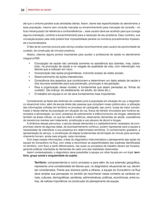 34   MINISTÉRIO DA SAÚDE




 até que o sintoma paralise suas atividades diárias. Assim, diante das especificidades do atendimento a
 essa população, mesmo sem consulta marcada ou encaminhamento para marcação de consulta – no
 fluxo hierarquizado de referência e contrarreferência –, esse usuário deve ser acolhido para que consiga
 alguma orientação, conforto e encaminhamento para a resolução de seu problema. Caso contrário, sua
 circulação/acesso pela rede poderá ficar impossibilitada perante os inúmeros procedimentos impesso-
 ais e burocratizados.
     O fato de ter ocorrido procura pelo serviço sinaliza reconhecimento pelo usuário da oportunidade de
 cuidado, de construção de vínculos positivos.
     Abaixo, citamos alguns pontos importantes para auxiliar o profissional de saúde no atendimento
 integral à PSR:

      •	   Concepção de saúde não centrada somente na assistência aos doentes, mas, sobre-
           tudo, na promoção de saúde e no resgate da qualidade de vida, com intervenção nos
           fatores que a colocam em risco;
      •	   Incorporação das ações programáticas, incluindo acesso às redes sociais;
      •	   Desenvolvimento de ações intersetoriais;
      •	   Consciência dos aspectos que condicionam e determinam um dado estado de saúde e
           dos recursos existentes para sua prevenção, promoção e recuperação;
      •	   Para a organização desse modelo, é fundamental que sejam pensadas as “linhas do
           cuidado” (da criança, do adolescente, do adulto, do idoso etc.);
      •	   O trabalho em equipe é um de seus fundamentos mais importantes.

     Considerando as fases das diretrizes do cuidado junto à população em situação de rua, o diagnósti-
 co situacional inclui, além da escuta direta das pessoas que compõem nosso público-alvo, a utilização
 das informações colhidas em território no processo de cartografia, tais como: locais de maior concen-
 tração e faixas etárias da população em situação de rua, fluxos de trânsito vinculados aos horários as-
 sociados à alimentação, ao sono, presença de policiamento e tráfico/consumo de drogas, detectando
 também as áreas críticas, no que se refere à violência, observando demandas de saúde, coexistência
 de transtornos mentais sem tratamento, prostituição e uso abusivo de álcool e drogas.
     A dinâmica desses percursos, a escuta dessas demandas e o estabelecimento necessário de com-
 promisso diante de algumas delas, de acompanhamento contínuo, podem representar para a equipe a
 necessidade de intensificar a sua presença em determinados territórios. O conhecimento gradativo, a
 apresentação do serviço, a constituição de etapas fundamentais da formação do vínculo para acompa-
 nhamento tornam, ainda mais singular, cada microárea.
     Com base nessas informações, a fase do diagnóstico instrumentaliza o planejamento das ações da
 equipe do Consultório na Rua, com vistas a reconhecer as especificidades das subáreas identificadas
 no território, com fluxo e perfil diferenciados, nas quais os processos de trabalho devem ser focados,
 gerando práticas orientadas às demandas de cada uma das realidades observadas.
     Assim contextualizado, o diagnóstico deve possibilitar à equipe um olhar focado em um tripé: terri-
 tório, grupo social e singularidade do sujeito.

       	   Território: compreendendo-o como processo e para além de sua extensão geográfica,
           representa uma complexidade de fatores que, no diagnóstico situacional da rua, devem
           ser considerados. Frente aos diversos perfis e olhares, a equipe do Consultório na Rua
           deve ampliar sua percepção no sentido de reconhecer nesse contexto as variáveis so-
           ciais, culturais, demográficas, sanitárias, administrativas, políticas, econômicas, entre ou-
           tras, de valiosa importância na construção do planejamento da equipe.
 