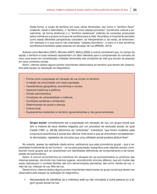 Manual sobre 0 Cuidado à Saúde junto a População em Situação de Rua            35




            Desta forma, a noção de território em suas várias dimensões, tais como o “território físico”
            (material, visível e delimitado), o “território como espaço-processo” (construído cultural e so-
            cialmente, de forma dinâmica) e o “território existencial” (referido às conexões produzidas
            pelos indivíduos e grupos na busca de sentidos para a vida). Na prática, é importante perceber
            como essas diferentes perspectivas coexistem, se interpenetram e, às vezes, se tensionam.
            Um exemplo é o que ocorre nas chamadas “cidades-dormitório”, e outro é o dos territórios
            escolhidos/inventados pelas pessoas em situação de rua (BRASIL, 2012).

    Autores como Barcellos (2007), Mendes (2007), Mehry (2002) e outros consideram que, no campo da
saúde, o território e suas variáveis representam um fator relevante para a compreensão do conceito de
risco, pois levam em consideração múltiplas dimensões das condições de vida que cercam as pessoas
em seus contextos sociais.
    Assim, citamos abaixo alguns pontos importantes relacionados ao território que devem ser observa-
dos pela equipe na realização do diagnóstico:



    –   Forma como a população em situação de rua circula no território;
    –   A relação da comunidade com essa população;
    –   Características geográficas, econômicas e sociais;
    –   Aspectos históricos e políticos;
    –   Divisão administrativa;
    –   Condições de vulnerabilidade e violência;
    –   Condições sanitárias e ambientais;
    –   Determinantes de saúde e doença;
    –   Cultura local;
    –   Equipamentos existentes no território (governamentais e não governamentais).



        	   Grupo social: considerando ser a população em situação de rua, um grupo social que
            tem a maioria de seus direitos negados por um processo de exclusão social, ao qual
            Castel (1997, p. 28-29) denomina de “sobrantes”, indivíduos “que foram inválidos pela
            conjuntura econômica e social dos últimos vinte anos e que se encontram completamen-
            te atomizados, rejeitados de circuitos que uma utilidade social poderia atribuir-lhes”.

     No entanto, apesar da realidade citada acima, verificamos que pela convivência grupal – que é ne-
cessidade fundamental do ser humano – na rua essa população ressignifica suas relações sociais, cons-
tituindo novos grupos que se caracterizam por identidades definidoras de comportamento e da neces-
sidade da sobrevivência.
     Assim, é comum encontrarmos os indivíduos em situação de rua acompanhados ou próximos das
mesmas pessoas, dormindo nos mesmos lugares, reconstruindo vínculos afetivos, que em muitas das
vezes reproduzem o contexto familiar, até com denominações peculiares, tais como: família da rua, ir-
mão da rua, mãe/pai da rua, filho da rua.
     Dessa forma, citamos abaixo alguns pontos importantes relacionados ao grupo social que devem ser
observados pela equipe na realização do diagnóstico:

    •	      Necessidade de identificar se o indivíduo está ou não vinculado a outra pessoa ou a al-
            gum grupo social na rua;
 
