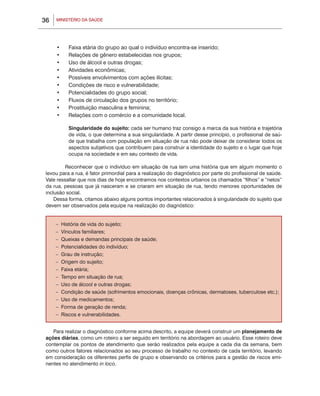 36       MINISTÉRIO DA SAÚDE




         •	     Faixa etária do grupo ao qual o indivíduo encontra-se inserido;
         •	     Relações de gênero estabelecidas nos grupos;
                	
         •	     Uso de álcool e outras drogas;
                	
         •	     Atividades econômicas;
                	
         •	     Possíveis envolvimentos com ações ilícitas;
                	
         •	     Condições de risco e vulnerabilidade;
                	
         •	     Potencialidades do grupo social;
                	
         •	     Fluxos de circulação dos grupos no território;
                	
         •	     Prostituição masculina e feminina;
                	
         •	     Relações com o comércio e a comunidade local.
                	
     	
                Singularidade do sujeito: cada ser humano traz consigo a marca da sua história e trajetória
                de vida, o que determina a sua singularidade. A partir desse princípio, o profissional de saú-
                de que trabalha com população em situação de rua não pode deixar de considerar todos os
                aspectos subjetivos que contribuem para construir a identidade do sujeito e o lugar que hoje
                ocupa na sociedade e em seu contexto de vida.

     	    Reconhecer que o indivíduo em situação de rua tem uma história que em algum momento o
 levou para a rua, é fator primordial para a realização do diagnóstico por parte do profissional de saúde.
 Vale ressaltar que nos dias de hoje encontramos nos contextos urbanos os chamados “filhos” e “netos”
 da rua, pessoas que já nasceram e se criaram em situação de rua, tendo menores oportunidades de
 inclusão social.
     Dessa forma, citamos abaixo alguns pontos importantes relacionados à singularidade do sujeito que
 devem ser observados pela equipe na realização do diagnóstico:


         –   História de vida do sujeito;
         –   Vínculos familiares;
         –   Queixas e demandas principais de saúde;
         –   Potencialidades do indivíduo;
         –   Grau de instrução;
         –   Origem do sujeito;
         –   Faixa etária;
         –   Tempo em situação de rua;
         –   Uso de álcool e outras drogas;
         –   Condição de saúde (sofrimentos emocionais, doenças crônicas, dermatoses, tuberculose etc.);
         –   Uso de medicamentos;
         –   Forma de geração de renda;
         –   Riscos e vulnerabilidades.


    Para realizar o diagnóstico conforme acima descrito, a equipe deverá construir um planejamento de
 ações diárias, como um roteiro a ser seguido em território na abordagem ao usuário. Esse roteiro deve
 contemplar os pontos de atendimento que serão realizados pela equipe a cada dia da semana, bem
 como outros fatores relacionados ao seu processo de trabalho no contexto de cada território, levando
 em consideração os diferentes perfis de grupo e observando os critérios para a gestão de riscos emi-
 nentes no atendimento in loco.
 