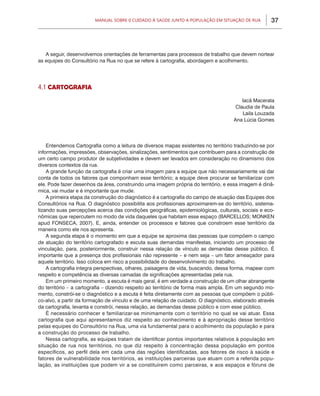 Manual sobre 0 Cuidado à Saúde junto a População em Situação de Rua          37




   A seguir, desenvolvemos orientações de ferramentas para processos de trabalho que devem nortear
as equipes do Consultório na Rua no que se refere à cartografia, abordagem e acolhimento.




4.1 Cartografia

                                                                                         Iacã Macerata
                                                                                      Claudia de Paula
                                                                                         Laila Louzada
                                                                                     Ana Lúcia Gomes




    Entendemos Cartografia como a leitura de diversos mapas existentes no território traduzindo-se por
informações, impressões, observações, sinalizações, sentimentos que contribuem para a construção de
um certo campo produtor de subjetividades e devem ser levados em consideração no dinamismo dos
diversos contextos da rua.
    A grande função da cartografia é criar uma imagem para a equipe que não necessariamente vai dar
conta de todos os fatores que componham esse território; a equipe deve procurar se familiarizar com
ele. Pode fazer desenhos da área, construindo uma imagem própria do território, e essa imagem é dinâ-
mica, vai mudar e é importante que mude.
    A primeira etapa da construção do diagnóstico é a cartografia do campo de atuação das Equipes dos
Consultórios na Rua. O diagnóstico possibilita aos profissionais aproximarem-se do território, sistema-
tizando suas percepções acerca das condições geográficas, epidemiológicas, culturais, sociais e eco-
nômicas que repercutem no modo de vida daqueles que habitam esse espaço (BARCELLOS; MONKEN
apud FONSECA, 2007). E, ainda, entender os processos e fatores que constroem esse território da
maneira como ele nos apresenta.
    A segunda etapa é o momento em que a equipe se aproxima das pessoas que compõem o campo
de atuação do território cartografado e escuta suas demandas manifestas, iniciando um processo de
vinculação, para, posteriormente, construir nessa relação de vínculo as demandas desse público. É
importante que a presença dos profissionais não represente – e nem seja – um fator ameaçador para
aquele território. Isso coloca em risco a possibilidade do desenvolvimento do trabalho.
    A cartografia integra perspectivas, olhares, paisagens de vida, buscando, dessa forma, mapear com
respeito e competência as diversas camadas de significações apresentadas pela rua.
    Em um primeiro momento, a escuta é mais geral, é em verdade a construção de um olhar abrangente
do território – a cartografia – dizendo respeito ao território de forma mais ampla. Em um segundo mo-
mento, constrói-se o diagnóstico e a escuta é feita diretamente com as pessoas que compõem o públi-
co-alvo, a partir da formação de vínculo e de uma relação de cuidado. O diagnóstico, elaborado através
da cartografia, levanta e constrói, nessa relação, as demandas desse público e com esse público.
    É necessário conhecer e familiarizar-se minimamente com o território no qual se vai atuar. Essa
cartografia que aqui apresentamos diz respeito ao conhecimento e à apropriação desse território
pelas equipes do Consultório na Rua, uma via fundamental para o acolhimento da população e para
a construção do processo de trabalho.
    Nessa cartografia, as equipes tratam de identificar pontos importantes relativos à população em
situação de rua nos territórios, no que diz respeito à concentração dessa população em pontos
específicos, ao perfil dela em cada uma das regiões identificadas, aos fatores de risco à saúde e
fatores de vulnerabilidade nos territórios, as instituições parceiras que atuam com a referida popu-
lação, as instituições que podem vir a se constituírem como parceiras, e aos espaços e fóruns de
 