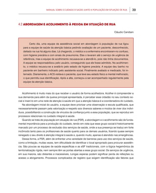 Manual sobre 0 Cuidado à Saúde junto a População em Situação de Rua           39



4.2 ABORDAGEM E ACOLHIMENTO À PESSOA EM SITUAÇÃO DE RUA

                                                                                       Cláudio Candiani



         Certo dia, uma equipe da assistência social em abordagem à população de rua ligou
    para a equipe de saúde da atenção básica pedindo avaliação de um paciente, desconhecido,
    deitado na rua há alguns dias. Lá chegando, o médico e a enfermeira encontraram-no confuso,
    com higiene precária e com sinais de pneumonia. Eles o levaram até o serviço de urgência de
    referência, mas a equipe de acolhimento recusava-se a atendê-lo, pois não tinha documentos.
    A equipe se responsabilizou pelo usuário, conseguindo que ele fosse admitido. No acolhimen-
    to, o médico recusou-se a avaliá-lo pelo estado de higiene precária. A equipe deu banho no
    paciente em banheiro indicado pelo assistente social. Finalmente avaliado e medicado, foi in-
    ternado. Diariamente, o ACS visitava o paciente, que teve seu estado físico e mental melhorado,
    o que permitiu sua identificação. Após a alta, começou a ser acompanhado regularmente pela
    equipe da atenção básica.



   Acolhimento é muito mais do que receber o usuário de forma acolhedora. Acolher é compreender a
sua demanda para além da queixa principal apresentada, é perceber esse cidadão no seu contexto so-
cial e inseri-lo em uma rede de atenção à saúde em que a atenção básica é a coordenadora do cuidado.
   Na abordagem inicial do usuário, a equipe deve priorizar uma observação e escuta qualificada, que
necessariamente passam pela valorização e respeito aos diversos saberes e modos de viver dos indiví-
duos, possibilitando a construção de vínculos de confiança junto a essa população, que se reproduz em
processos relacionais no cuidado integral à saúde.
   Quando se trata de população em situação de rua (PSR), a abordagem e o acolhimento são de funda-
mental importância para a produção do cuidado, tendo em vista que esse grupo social é historicamente
marcado por um processo de exclusão dos serviços de saúde, onde a sua presença se traduz em forte
incômodo tanto para os profissionais de saúde quanto para os demais usuários, ficando quase sempre
renegado o seu direito à atenção integral à saúde e, quando muito, apenas é atendido nas emergências.
   Dessa forma, a PSR, além de enfrentar uma variedade de barreiras para uso dos serviços de saúde,
como a limitação, muitas vezes, tem dificuldade de identificar o local apropriado para procurar assistên-
cia. São poucas as equipes de saúde específicas e as eSF tradicionais, com a lógica hegemônica da
territorialização rígida, nem sempre têm as portas abertas a esse grupo social. Os serviços de urgência,
em sua maioria, são distantes e inacessíveis. Longas esperas podem significar perda de refeições ou
acesso a abrigamento. Processos complicados de registro que exigem identificação são fatores que
 