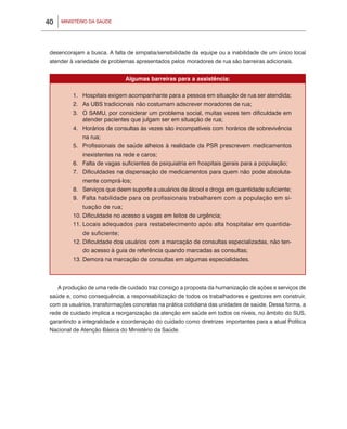 40    MINISTÉRIO DA SAÚDE




 desencorajam a busca. A falta de simpatia/sensibilidade da equipe ou a inabilidade de um único local
 atender à variedade de problemas apresentados pelos moradores de rua são barreiras adicionais.


                              Algumas barreiras para a assistência:

          1.	 Hospitais exigem acompanhante para a pessoa em situação de rua ser atendida;
          2.	 As UBS tradicionais não costumam adscrever moradores de rua;
          3.	 O SAMU, por considerar um problema social, muitas vezes tem dificuldade em
              atender pacientes que julgam ser em situação de rua;
          4.	 Horários de consultas às vezes são incompatíveis com horários de sobrevivência
              na rua;
          5.	 Profissionais de saúde alheios à realidade da PSR prescrevem medicamentos
              inexistentes na rede e caros;
          6.	 Falta de vagas suficientes de psiquiatria em hospitais gerais para a população;
          7.	 Dificuldades na dispensação de medicamentos para quem não pode absoluta-
              mente comprá-los;
          8.	 Serviços que deem suporte a usuários de álcool e droga em quantidade suficiente;
          9.	 Falta habilidade para os profissionais trabalharem com a população em si-
              tuação de rua;
          10.	Dificuldade no acesso a vagas em leitos de urgência;
          11.	Locais adequados para restabelecimento após alta hospitalar em quantida-
              de suficiente;
          12.	Dificuldade dos usuários com a marcação de consultas especializadas, não ten-
              do acesso à guia de referência quando marcadas as consultas;
          13.	Demora na marcação de consultas em algumas especialidades.



     A produção de uma rede de cuidado traz consigo a proposta da humanização de ações e serviços de
 saúde e, como consequência, a responsabilização de todos os trabalhadores e gestores em construir,
 com os usuários, transformações concretas na prática cotidiana das unidades de saúde. Dessa forma, a
 rede de cuidado implica a reorganização da atenção em saúde em todos os níveis, no âmbito do SUS,
 garantindo a integralidade e coordenação do cuidado como diretrizes importantes para a atual Política
 Nacional de Atenção Básica do Ministério da Saúde.
     		
 