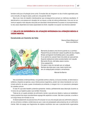 Manual sobre 0 Cuidado à saúde junto a PoPulação eM situação de rua          47



também evita que a frustração tome conta. O simples fato de chegarem no dia e horário agendado para
uma consulta, em alguns casos, pode ser uma grande vitória!
   Mas é por meio do trabalho interdisciplinar que conseguiremos sempre os melhores resultados. O
atendimento a uma pessoa em situação de rua requer a união de vários profissionais. Uma vez na rua,
nenhum aspecto mais daquela vida pode ser abordado individualmente.O sucesso no acompanhamen-
to dos casos dependerá da nossa capacidade de dividir, respeitar e se apoiar nos diversos saberes!



5.2 relAto de experiÊnciA de AtUAção integrAdA dA Atenção BÁSicA e
SAÚde mentAl

Construindo um Caminho de Volta
                                                                              Branca Eliane Bittencourt
                                                                                    vera Lúcia Martins




                                              Bernardo já estava uma árvore quando eu o conheci.
                                              Passarinhos já construíam casas na palha do seu chapéu.
                                              Brisas carregavam borboletas para o seu paletó.
                                              E os cachorros usavam fazer de poste as suas pernas.
                                              Quando estávamos todos acostumados com aquele
                                              Bernardo-Árvore, ele bateu asas e avoou.
                                              virou passarinho.
                                              Foi para o meio do cerrado ser um arãquã.
                                              Sempre ele dizia que o seu maior sonho era
                                              ser um arãquã para compor o amanhecer.

                                                                   Manoel de Barros



   Nas sociedades contemporâneas, nos grandes centros urbanos, os loucos errantes, se silenciosos e
solitários, dirigindo-se apenas a seus interlocutores imaginários, podem ser vistos transitando num ano-
nimato extremo, às vezes, quase mimetizados ao ambiente, à margem do ir e vir previsível e planejado
do cidadão comum.
   O caso W, que este trabalho pretende apresentar, retratou perfeitamente essa descrição durante os
12 anos de sua trajetória pelas ruas de Belo Horizonte.
   Trata-se de um sujeito portador de sofrimento mental, cujo percurso desde a ruptura ao restabeleci-
mento possível dos laços sociofamiliares agrega três aspectos cruciais. São eles a psicose, a surdez e
um longo tempo de moradia na rua.
   O desencadeamento da psicose levou W a buscar na rua uma solução para seu sofrimento psíquico.
Já nos primeiros contatos, evidenciava-se que o caso era perpassado pela presença de um sofrimento
mental. Além do apego aos fragmentos de objetos recolhidos nas ruas e peculiarmente organizados
 