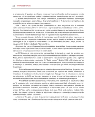 48       MINISTÉRIO DA SAÚDE




e armazenados, W guardava as refeições novas que lhe eram oferecidas e alimentava-se de comida
deteriorada. Em certos períodos, quando a mãe se aproximava, ele demonstrava que não a reconhecia.
     As diversas intervenções com seus avanços e retrocessos, que tornaram necessária a reinvenção
das ações propostas para a consolidação do projeto terapêutico de W, demonstram a importância da
articulação de uma rede composta por diversos atores.
     Após 12 anos na rua e quase dois anos de intervenção do CAPS, em julho de 2006, W finalmente
voltou para casa. Desde outubro/ 07 referenciado à equipe daESF da unidade básica, continua em tra-
tamento. Encontra-se inserido, com a mãe, em escola para aprendizagem e aperfeiçoamento de libras,
onde também frequenta oficinas terapêuticas. Sob iniciativa dele e de sua família, busca-se atualmente
sua inserção no mercado de trabalho por meio de vagas destinadas a portadores de deficiência.
     Temos convicção de que o desfecho da história deste caso clínico não teria sido o mesmo sem a
articulação de ações intersetoriais, que envolveu atores e serviços diversos: a família de W, a equipe de
abordagem de rua, as equipes de Saúde Mental e ESF do Centro de Saúde Carlos Chagas, o CAPS e a
equipe da ESF do Centro de Saúde Ribeiro de Abreu.
     O sucesso das intervençõesesteve fortemente associado à capacidade de as equipes envolvidas
romperem com o lugar comum de sua prática cotidiana e, assim, serem capazes da reinvenção neces-
sária levando em contaa especificidade da história de W.
     Ao CAPS coube, de início, compreender a singularidade da demanda e, a partir daí, ampliar o con-
ceito de crise, sem repetir o engodo histórico que remete à associação da loucura com a periculosidade.
Nesta, o louco representaria risco para si ou para terceiros e o que estaria em questão seria a urgência
em debelar o perigo e proteger a sociedade. Em “Saúde Loucura”, Nicácio (1989, p. 98) enfatiza que “as
pessoas são atendidas porque estão mal e não porque são perigosas; a responsabilidade dos serviços
é em relação ao sofrimento, e não à periculosidade – isso quer dizer que temos uma responsabilidade
terapêutica”.
     	      Entre os fatores propiciadores de uma estabilização que permitiu a W abdicar da barreira con-
creta de proteção que construíra para si, com os recursos que a psicose lhe permitia, ressaltamos a
importância do restabelecimento de uma comunicação mais eficaz, por meio da entrada de uma técnica
de enfermagem do CAPS que domina a linguagem de sinais, da obtenção do engajamento de W ao
tratamento e da possibilidade do uso minimamente sistemático de uma medicação adequada.
     	      A flexibilidade constituiu característica permanente durante a condução do projeto terapêutico
de W, construído sobre os princípios do respeito ao sujeito, sua singularidade e liberdade, como nor-
teadores das estratégias que visavam a conseguir o seu consentimento e engajamento voluntário ao
tratamento. Sustentamos essa oferta, apesar de suas inúmeras voltas para a rua. Aliás, seu livre trânsito
entre o CAPS e a rua foi um dos eixos da condução deste caso. Afinal, ainda conforme Nicácio (1989,
p. 99), “está previsto o direito do cidadão de abandonar o tratamento e a obrigação dos serviços de não
abandonarem esse cidadão a si mesmo”.
     A história de W é, pois, um relato de que a reforma psiquiátrica é tarefa a ser construída por muitas
mãos, no incansável atar e desatar dos nós que constroem, diariamente, a rede capaz de sustentá-la.
 