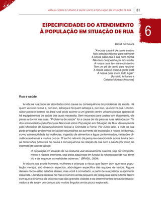 Manual sobre 0 Cuidado à Saúde junto a População em Situação de Rua          51



                  ESPECIFICIDADES DO ATENDIMENTO
                 À POPULAÇÃO EM SITUAÇÃO DE RUA                                                          6
                                                                                David de Souza

                                                               “A nossa casa é de carne e osso
                                                             Não precisa esforço para namorar
                                                            A nossa casa não é sua nem minha
                                                             Não tem campainha pra nos visitar
                                                              A nossa casa tem varanda dentro
                                                              Tem um pé de vento para respirar
                                                             A nossa casa é onde a gente está
                                                                 A nossa casa é em todo lugar”
                                                                            (Arnaldo Antunes e
                                                                      Celeste Moreau Antunes)




Rua e saúde

   A vida na rua pode ser abordada como causa ou consequência de problemas de saúde. Há
quem vá viver na rua e, por isso, adoeça e há quem adoeça e, por isso, vá viver na rua. Um mo-
rador pobre e doente de área rural pode acorrer a um grande centro urbano porque apenas ali
há equipamentos de saúde dos quais necessita. Sem recursos para custear um alojamento, ele
passa a dormir nas ruas. “Problema de saúde” foi a causa de ida para as ruas relatada por 7%
dos entrevistados pela Pesquisa Nacional sobre População em Situação de Rua, desenvolvida
pelo Ministério do Desenvolvimento Social e Combate à Fome. Por outro lado, a vida na rua
pode precipitar problemas de saúde secundários ao aumento da exposição a riscos de doença,
como vulnerabilidade às violências, ingestão de alimentos e água contaminados, variações cli-
máticas extremas e muitos outros. O trecho retirado da pesquisa mencionada acima ilustra bem
as dimensões possíveis de causa e consequência na relação da rua com a saúde por meio do
exemplo do uso de álcool:
         “A população em situação de rua costuma usar abusivamente o álcool, seja por comporta-
         mento e hábitos anteriores, seja pelos adquiridos em função da necessidade de não sentir
         frio e de esquecer as realidades adversas.” (BRASIL, 2009)
   A vida na rua expõe homens, mulheres e crianças a riscos que fazem com que essa popu-
lação mereça, sob diversos aspectos, abordagem específica das equipes de saúde. Alguns
desses riscos estão listados abaixo, mas você é convidado, a partir de sua prática, a aprimorar
essa lista. Literatura escassa no País e número ainda pequeno de pesquisas sobre o tema fazem
com que a dinâmica da vida nas ruas das grandes cidades e os determinantes de saúde relacio-
nados a ela sejam um campo sob muitos ângulos ainda pouco explorado.
 