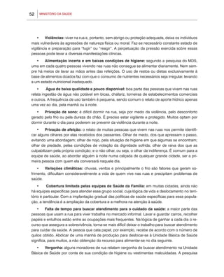 52   MINISTÉRIO DA SAÚDE




    •	 Violências: viver na rua e, portanto, sem abrigo ou proteção adequada, deixa os indivíduos
mais vulneráveis às agressões de natureza física ou moral. Faz-se necessário constante estado de
vigilância e preparação para “fugir” ou “reagir”. A perpetuação da pressão exercida sobre essas
pessoas pode levar a diversas manifestações clínicas.
   •	 Alimentação incerta e em baixas condições de higiene: segundo a pesquisa do MDS,
uma em cada quatro pessoas vivendo nas ruas não consegue se alimentar diariamente. Nem sem-
pre há meios de lavar as mãos antes das refeições. O uso de restos ou dietas exclusivamente à
base de alimentos doados faz com que o consumo de nutrientes necessários seja irregular, levando
a um estado nutricional inadequado.
    •	   Água de baixa qualidade e pouco disponível: boa parte das pessoas que vivem nas ruas
relata ingestão de água não potável em bicas, chafariz, torneiras de estabelecimentos comerciais
e outros. A frequência de uso também é pequena, sendo comum o relato de aporte hídrico apenas
uma vez ao dia, pela manhã ou à noite.
   •	 Privação de sono: é difícil dormir na rua, seja por medo da violência, pelo desconforto
gerado pelo frio ou pela dureza do chão. É preciso estar vigilante e protegido. Muitos optam por
dormir durante o dia para poderem se prevenir da violência durante a noite.
    •	 Privação de afeição: o relato de muitas pessoas que vivem nas ruas nos permite identifi-
car alguns olhares por elas recebidos dos passantes. Olhar de medo, dos que apressam o passo,
evitando uma abordagem; olhar de nojo, pela situação de higiene em que algumas se encontram;
olhar de piedade, pelas condições de violação da dignidade sofrida; olhar de raiva dos que as
culpabilizam pela própria condição; e o não olhar, ou seja, o olhar da indiferença. É comum para a
equipe de saúde, ao abordar alguém à noite numa calçada de qualquer grande cidade, ser a pri-
meira pessoa com quem ela conversará naquele dia.
    •	 Variações climáticas: chuvas, ventos e principalmente o frio são fatores que geram so-
frimento, dificultam consideravelmente a vida de quem vive nas ruas e precipitam problemas de
saúde.
    •	   Cobertura limitada pelas equipes de Saúde da Família: em muitas cidades, ainda não
há equipes específicas para atender esse grupo social, cuja lógica de vida e deslocamento no terri-
tório é particular. Com a implantação gradual das políticas de saúde específicas para essa popula-
ção, a tendência é a ampliação da cobertura e a melhora na atenção à saúde.
   •	 Falta de tempo para buscar atendimento para o cuidado da saúde: a maior parte das
pessoas que usam a rua para viver trabalha no mercado informal. Lavar e guardar carros, recolher
papéis e entulhos estão entre as ocupações mais frequentes. Na lógica de ganhar a cada dia o re-
curso que assegura a sobrevivência, torna-se mais difícil deixar o trabalho para buscar atendimento
para cuidar da saúde. A pessoa que cata papel, por exemplo, recebe de acordo com o número de
quilos obtido. Abdicar de uma manhã de produção para deslocar-se à Unidade Básica de Saúde
significa, para muitos, a não obtenção do recurso para alimentar-se no dia seguinte.
  •	 Vergonha: alguns moradores de rua relatam vergonha de buscar atendimento na Unidade
Básica de Saúde por conta de sua condição de higiene ou vestimentas malcuidadas. A pesquisa
 