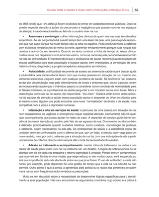 Manual sobre 0 Cuidado à Saúde junto a População em Situação de Rua       53



do MDS revela que 19% deles já foram proibidos de entrar em estabelecimentos públicos. Deve-se
prestar especial atenção a ações de preconceito e negligência que possam ocorrer nos espaços
de atenção à saúde relacionadas ao fato de o usuário viver na rua.
   •	 Anamnese e semiologia: colher informações clínicas de quem vive nas ruas tem desafios
específicos. Ao ser perguntada há quanto tempo tem uma lesão de pele, uma pessoa pode respon-
der que não sabe porque há muito tempo não se olha no espelho. Pode confundir febre e calafrios
com as baixas temperaturas do vento da noite; aparentar emagrecimento porque suas roupas são
doadas e acima do seu tamanho. Quando se tenta construir a linha de tempo do relato clínico,
muitas vezes nos deparamos com enormes vazios, como se nada naquele período tivesse ocorrido
na vida do entrevistado. É imprescindível que o profissional de saúde reconheça a necessidade da
escuta qualificada para essa população e busque apoiar, sem imposições, a construção de uma
história clínica, diagnóstico e projeto terapêutico adequados ao indivíduo.
    •	 Autocuidado: a dificuldade recorrente de acesso ao sistema de saúde epara buscar ajuda
e a luta diária pela sobrevivência fazem com que muitas pessoas em situação de rua, mesmo visi-
velmente adoecidas, neguem estar com qualquer problema de saúde. Tal fenômeno não costuma
se dar por dissimulação, mas pelo silenciamento de sinais e sintomas que, pouco a pouco, foram
se incorporando àquilo que o indivíduo passou a considerar como condição de normalidade para
si. Nesse momento, se o profissional de saúde perguntar a um morador de rua com tosse, febre e
desnutrição como ele vai de saúde, ele responderá: “Vou bem”. Caberá então como tarefa adicio-
nal às equipes de atenção à saúde dessa população apoiar o despertar do olhar do cidadão para
si mesmo como alguém que pode encontrar uma nova “normalidade“ de direito e de saúde, mais
compatível com a vida e a dignidade humanas.
   •	 Internação e alta em serviços de saúde: o percurso de uma pessoa em situação de rua
num equipamento de urgência e emergência requer especial atenção. Comumente não há qual-
quer acompanhante que possa ajudar no relato do caso. A depender do serviço, pode haver ten-
dência de menor atenção ao usuário pelo fato de ser egresso da rua. O momento de alta também
é delicado, principalmente quando cuidados médicos, como curativos, manutenção de próteses
e cateteres, sejam necessários na pós-alta. Os profissionais de saúde e a assistência social da
unidade veem-se confrontados com o dilema de que, por um lado, é preciso abrir vaga para um
novo usuário, mas, por outro, sabe-se que a situação de rua faz com que indicações de alta a partir
unicamente de critérios clínicos nem sempre dão conta da necessidade do usuário.
   •	 Adesão ao tratamento e acompanhamento: manter rotina de tratamento ou visitas a uni-
dades de saúde para quem vive na rua costuma ser um desafio. A lógica de sobrevivência de se
planejar um dia de cada vez atrapalha o retorno agendado à unidade. Pensar em um compromisso
que ocorrerá em 15 dias é uma missão que exige esforço e, em muitos casos, será esquecida ou
terá sua importância reduzida diante de sintomas que já se foram. O uso de antibiótico a cada oito
horas, por exemplo, pode depender de uma gestão do tempo que a vida na rua dificulta ou não
permite. Outro ponto é que a perda, a apreensão pela polícia ou o roubo dos pertences de quem
mora na rua com frequência inclui remédios e prescrições.
  Muito se tem discutido sobre a necessidade de desenvolver lógicas específicas para o atendi-
mento a essa população. Não raro encontram-se argumentos contrários cujo núcleo é a crítica à
 