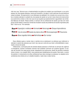 54   MINISTÉRIO DA SAÚDE




vida nas ruas. Teme-se que a implementação de ações de cuidado que reconheçam a rua como
espaço de vida dessas pessoas, ainda que transitório, de algum modo estimule sua permanência
nessa condição. Tal argumento é uma distorção da realidade. Um morador de rua que criou víncu-
los e recebeu atenção e cuidado de uma equipe de saúde na rua tem mais chance de reencontrar
sua autonomia e deixar a vida nas ruas do que aquele que passivamente é aguardado nas Unida-
des Básicas de Saúde. Nesse sentido, é sempre útil ao profissional de saúde que lida com esse
grupo social realizar o exercício mental de encadear causas de problemas de saúde originadas pelo
fator “vida na rua”. Por exemplo:




     Essa reflexão ajuda a manter claro o sentido de se redobrarem os esforços que melhorem a
 atenção à saúde das pessoas que vivem nas ruas por conta de sua maior vulnerabilidade e expo-
 sição a riscos de saúde.
     Infelizmente, a principal porta de entrada dessas pessoas no SUS são os serviços de urgência
 e emergência, quando condições crônicas mal cuidadas culminam em quadros agudos. A cria-
 ção de vínculos com esse grupo social, respeitando sua autonomia, direito de escolha e evitando
 juízos morais, é um desafio difícil, mas possível para trabalhadores de saúde. Para tanto, o ponto
 de partida é o treinamento do olhar profissional que deve enxergar as pessoas na calçada como
 portadoras dos direitos de um cidadão brasileiro, nada mais e nada menos.
 