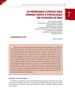 Manual sobre 0 Cuidado à Saúde junto a População em Situação de Rua         57



                             OS PROBLEMAS CLÍNICOS MAIS
                            COMUNS JUNTO A POPULAÇÃO
                                    EM SITUAÇÃO DE RUA
                                                                                                       7
                                                                   “Tem mulheres corajosas,
                                                Tem guerreiros ousados que puxam carroças
                                                                 Ao longo do dia ou da noite
                                                               Trabalham sob sol, chuva, frio
                                                   Enfrentam todas as intempéries do tempo
                                            Só não se faz saber o que seria do lixo neste país
                                                              Se não fosse esse trabalhador
                                                         Se não fosse nosso amigo catador”.
                                                                          (Tula Pilar Ferreira)

7.1 PROBLEMAS NOS PÉS
                                                                             Cláudio Candiani




        Durante uma manhã habitual da eSF para a população em situação de rua, o médico
  foi chamado para avaliar um homem de 45 anos na sala de curativo, pois a auxiliar estava
  muito preocupada com os pés dele. Tratava-se de usuário com longa trajetória de rua
  que acabava de chegar a Belo Horizonte. Tinha vindo “andando” de São Paulo. Quando
  retirou suas botas de couro, o médico pôde examinar seus pés. Eles estavam como se
  derretidos, escaldados, com forte odor, como se tivessem sido completamente queima-
  dos. O paciente relatava incômodo, mas não dor importante. Falou que só tinha essa bota
  e que, quando molhava, tinha que continuar andando com ela assim mesmo. O médico
  orientou lavagem diária dos pés na unidade e aplicação de antifúngico tópico. Explicou
  que ele apresentava algo chamado “pé-de-imersão”, infestação fúngica resultante da lon-
  ga exposição à umidade. E que, com alguns dias de curativo, os pés iriam melhorar, mas
  que precisaria usar meias e trocá-las sempre que molhassem. Orientou local para doação
  de meias e sapatos na cidade. Após cinco dias de curativo, os pés já tinham melhorado
  bastante seu aspecto. A vinda diária do usuário à unidade possibilitou encaminhamento
  de várias outras questões apresentadas.




Questões a serem observadas:
   Problemas nos pés são comuns nessa população por passarem muitas horas por dia em
pé nas ruas ou andando. Além disso, os sapatos que recebem de doação, meias ou chinelos
que costumam usar podem causar calos e abrasões, além de infecções fúngicas, que são
muito comuns.
 