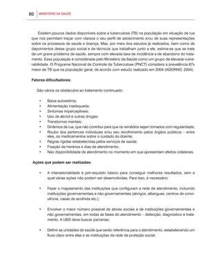 60    MINISTÉRIO DA SAÚDE




     Existem poucos dados disponíveis sobre a tuberculose (TB) na população em situação de rua
 que nos permitam traçar com clareza o seu perfil de adoecimento e/ou de suas representações
 sobre os processos de saúde e doença. Mas, por meio dos estudos já realizados, bem como de
 depoimentos desse grupo social e de técnicos que trabalham junto a ele, estima-se que se trate
 de um grave problema de saúde, sempre com elevada taxa de incidência e de abandono do trata-
 mento. Essa população é considerada pelo Ministério da Saúde como um grupo de elevada vulne-
 rabilidade. O Programa Nacional de Controle da Tuberculose (PNCT) considera a prevalência 67x
 maior de TB que na população geral, de acordo com estudo realizado em 2004 (ADORNO, 2004).

 Fatores dificultadores:

     São vários os obstáculos ao tratamento continuado:

      •	   Baixa autoestima;
      •	   Alimentação inadequada;
      •	   Sintomas imperceptíveis;
      •	   Uso de álcool e outras drogas;
      •	   Transtornos mentais;
      •	   Dinâmica da rua, que não contribui para que os remédios sejam tomados com regularidade;
      •	   Roubo dos pertences individuais e/ou seu recolhimento pelos órgãos públicos – entre
           eles, os medicamentos sobre o cuidado do doente;
      •	   Regras rígidas estabelecidas pelos serviços de saúde;
      •	   Fixação de horários e dias de atendimento;
      •	   Não disponibilidade de atendimento no momento em que apresentam efeitos colaterais.

 Ações que podem ser realizadas:

      •	   A intersetorialidade é pré-requisito básico para conseguir melhores resultados, sem a
           qual várias ações não podem ser desenvolvidas. Para isso, é necessário:

      •	   Fazer o mapeamento das instituições que configuram a rede de atendimento, incluindo
           instituições governamentais e não governamentais (abrigos, albergues, centros de convi-
           vência, casas de acolhida etc.);

      •	   Envolver o maior número possível de atores sociais e de instituições governamentais e
           não governamentais, em todas as fases do atendimento – detecção, diagnóstico e trata-
           mento. A UBS deve buscar parcerias;

      •	   Definir as unidades de saúde que serão referência para o atendimento, estabelecendo um
           fluxo claro entre elas e as instituições da rede de proteção social;
 