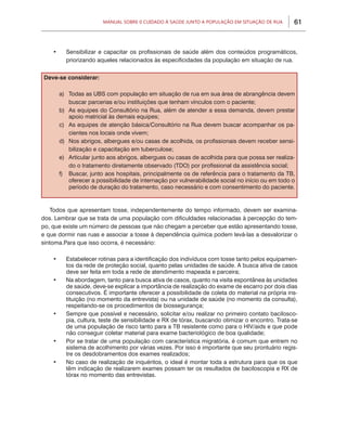 Manual sobre 0 Cuidado à Saúde junto a População em Situação de Rua       61



    •	     Sensibilizar e capacitar os profissionais de saúde além dos conteúdos programáticos,
           priorizando aqueles relacionados às especificidades da população em situação de rua.


Deve-se considerar:

         a)	 Todas as UBS com população em situação de rua em sua área de abrangência devem
             buscar parcerias e/ou instituições que tenham vínculos com o paciente;
         b)	 As equipes do Consultório na Rua, além de atender a essa demanda, devem prestar
             apoio matricial às demais equipes;
         c)	 As equipes de atenção básica/Consultório na Rua devem buscar acompanhar os pa-
             cientes nos locais onde vivem;
         d)	 Nos abrigos, albergues e/ou casas de acolhida, os profissionais devem receber sensi-
             bilização e capacitação em tuberculose;
         e)	 Articular junto aos abrigos, albergues ou casas de acolhida para que possa ser realiza-
             do o tratamento diretamente observado (TDO) por profissional da assistência social;
         f)	 Buscar, junto aos hospitais, principalmente os de referência para o tratamento da TB,
             oferecer a possibilidade de internação por vulnerabilidade social no início ou em todo o
             período de duração do tratamento, caso necessário e com consentimento do paciente.


   Todos que apresentam tosse, independentemente do tempo informado, devem ser examina-
dos. Lembrar que se trata de uma população com dificuldades relacionadas à percepção do tem-
po, que existe um número de pessoas que não chegam a perceber que estão apresentando tosse,
e que dormir nas ruas e associar a tosse à dependência química podem levá-las a desvalorizar o
sintoma.Para que isso ocorra, é necessário:

    •	     Estabelecer rotinas para a identificação dos indivíduos com tosse tanto pelos equipamen-
           tos da rede de proteção social, quanto pelas unidades de saúde. A busca ativa de casos
           deve ser feita em toda a rede de atendimento mapeada e parceira;
    •	     Na abordagem, tanto para busca ativa de casos, quanto na visita espontânea às unidades
           de saúde, deve-se explicar a importância de realização do exame de escarro por dois dias
           consecutivos. É importante oferecer a possibilidade de coleta do material na própria ins-
           tituição (no momento da entrevista) ou na unidade de saúde (no momento da consulta),
           respeitando-se os procedimentos de biossegurança;
    •	     Sempre que possível e necessário, solicitar e/ou realizar no primeiro contato bacilosco-
           pia, cultura, teste de sensibilidade e RX de tórax, buscando otimizar o encontro. Trata-se
           de uma população de risco tanto para a TB resistente como para o HIV/aids e que pode
           não conseguir coletar material para exame bacteriológico de boa qualidade;
    •	     Por se tratar de uma população com característica migratória, é comum que entrem no
           sistema de acolhimento por várias vezes. Por isso é importante que seu prontuário regis-
           tre os desdobramentos dos exames realizados;
    •	     No caso de realização de inquéritos, o ideal é montar toda a estrutura para que os que
           têm indicação de realizarem exames possam ter os resultados de baciloscopia e RX de
           tórax no momento das entrevistas.
 